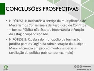 CONCLUSÕES PROSPECTIVAS
• HIPÓTESE 1: Bacharéis a serviço da multiplicação de
Mecanismos Consensuais de Resolução de Conflitos
– Justiça Pública não Estatal. Importância e Função
do Estágio Supervisionado.
• HIPÓTESE 2: Quebra do monopólio da formação
jurídica para os Órgão da Administração da Justiça –
Maior eficiência em procedimentos especiais
(avaliação de política pública, por exemplo)
www.abmes.org.br
/redeABMES
 