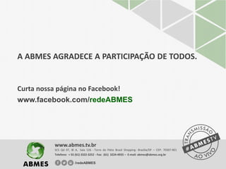 A ABMES AGRADECE A PARTICIPAÇÃO DE TODOS.
Curta nossa página no Facebook!
www.facebook.com/redeABMES
SCS Qd 07, Bl A, Sala 526 - Torre do Pátio Brasil Shopping - Brasília/DF – CEP: 70307-901
Telefone: + 55 (61) 3322-3252 - Fax: (61) 3224-4933 – E-mail: abmes@abmes.org.br
www.abmes.tv.br
/redeABMES
 