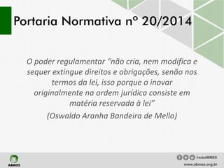 Portaria Normativa nº 20/2014
O poder regulamentar “não cria, nem modifica e
sequer extingue direitos e obrigações, senão nos
termos da lei, isso porque o inovar
originalmente na ordem jurídica consiste em
matéria reservada à lei”
(Oswaldo Aranha Bandeira de Mello)
www.abmes.org.br
/redeABMES
 