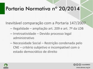 Portaria Normativa nº 20/2014
Inevitável comparação com a Portaria 147/2007
– Ilegalidade – ampliação art. 209 e art. 7º da LDB
– Irretroatividade – Devido processo legal
administrativo
– Necessidade Social – Restrição condenada pelo
CNE – critério subjetivo e incompatível com o
estado democrático de direito
www.abmes.org.br
/redeABMES
 