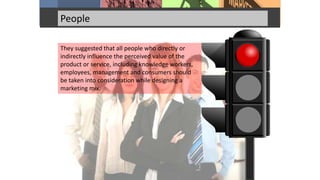 People
They suggested that all people who directly or
indirectly influence the perceived value of the
product or service, including knowledge workers,
employees, management and consumers should
be taken into consideration while designing a
marketing mix.
 