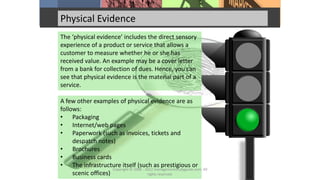 Physical Evidence
The ‘physical evidence’ includes the direct sensory
experience of a product or service that allows a
customer to measure whether he or she has
received value. An example may be a cover letter
from a bank for collection of dues. Hence, you can
see that physical evidence is the material part of a
service.
A few other examples of physical evidence are as
follows:
• Packaging
• Internet/web pages
• Paperwork (such as invoices, tickets and
despatch notes)
• Brochures
• Business cards
• The infrastructure itself (such as prestigious or
scenic offices)
Copyright © 2008 - 2012 managementstudyguide.com. All
rights reserved.
 