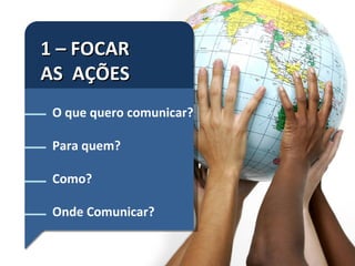 1 – FOCAR  AS  AÇÕES O que quero comunicar? Para quem? Como? Onde Comunicar? 