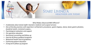 What Makes Advanced-BMI Different?
• A dedicated, fully trained staff in bariatric medicine and surgical services
• One of the few practices with expertise in all bariatric procedures: gastric bypass, sleeve, band, gastric plication,
duodenal switch, revisional surgery...
• Psychological evaluation and support
• Pre-operative education
• Nutritional counseling and follow-up
• Exercise & fitness guidance programs
• Behavioral health tools & guidelines
• Continuing patient education
• A long-term follow-up program
 
