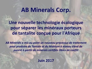 AB Minerals Corp.
Une nouvelle technologie écologique
pour séparer les minéraux porteurs
de tantalite conçue pour l'Afrique
AB Minerals a mis au point un nouveau processus de traitement
pour produire du Tantale et du Niobium à niveau élevé de
pureté à partir de minerais certifiés libres de conflit
Juin 2017
 