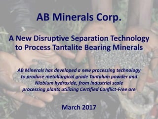 AB Minerals Corp.
A New Disruptive Separation Technology
to Process Tantalite Bearing Minerals
AB Minerals has developed a new processing technology
to produce metallurgical grade Tantalum powder and
Niobium hydroxide, from industrial scale
processing plants utilizing Certified Conflict-Free ore
March 2017
 