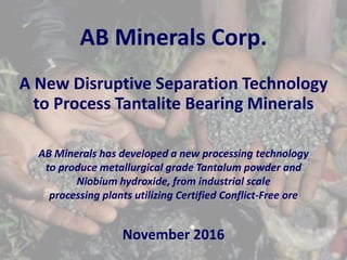 AB Minerals Corp.
A New Disruptive Separation Technology
to Process Tantalite Bearing Minerals
AB Minerals has developed a new processing technology
to produce metallurgical grade Tantalum powder and
Niobium hydroxide, from industrial scale
processing plants utilizing Certified Conflict-Free ore
November 2016
 