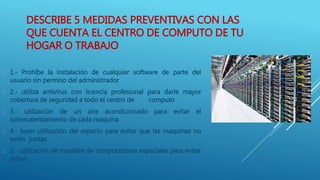 DESCRIBE 5 MEDIDAS PREVENTIVAS CON LAS
QUE CUENTA EL CENTRO DE COMPUTO DE TU
HOGAR O TRABAJO
 1.- Prohíbe la instalación de cualquier software de parte del
usuario sin permiso del administrador
 2.- utiliza antivirus con licencia profesional para darle mayor
cobertura de seguridad a todo el centro de computo
 3.- utilización de un aire acondicionado para evitar el
sobrecalentamiento de cada maquina
 4.- buen utilización del espacio para evitar que las maquinas no
estén juntas.
 5.- utilización de muebles de computadoras especiales para evitar
robos
 