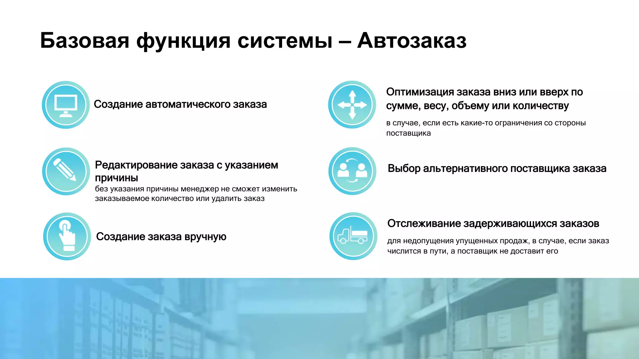 Базовая функция системы – Автозаказ
Создание автоматического заказа
Создание заказа вручную
Выбор альтернативного поставщика заказаРедактирование заказа с указанием
причины
без указания причины менеджер не сможет изменить
заказываемое количество или удалить заказ
Оптимизация заказа вниз или вверх по
сумме, весу, объему или количеству
в случае, если есть какие-то ограничения со стороны
поставщика
Отслеживание задерживающихся заказов
для недопущения упущенных продаж, в случае, если заказ
числится в пути, а поставщик не доставит его
 