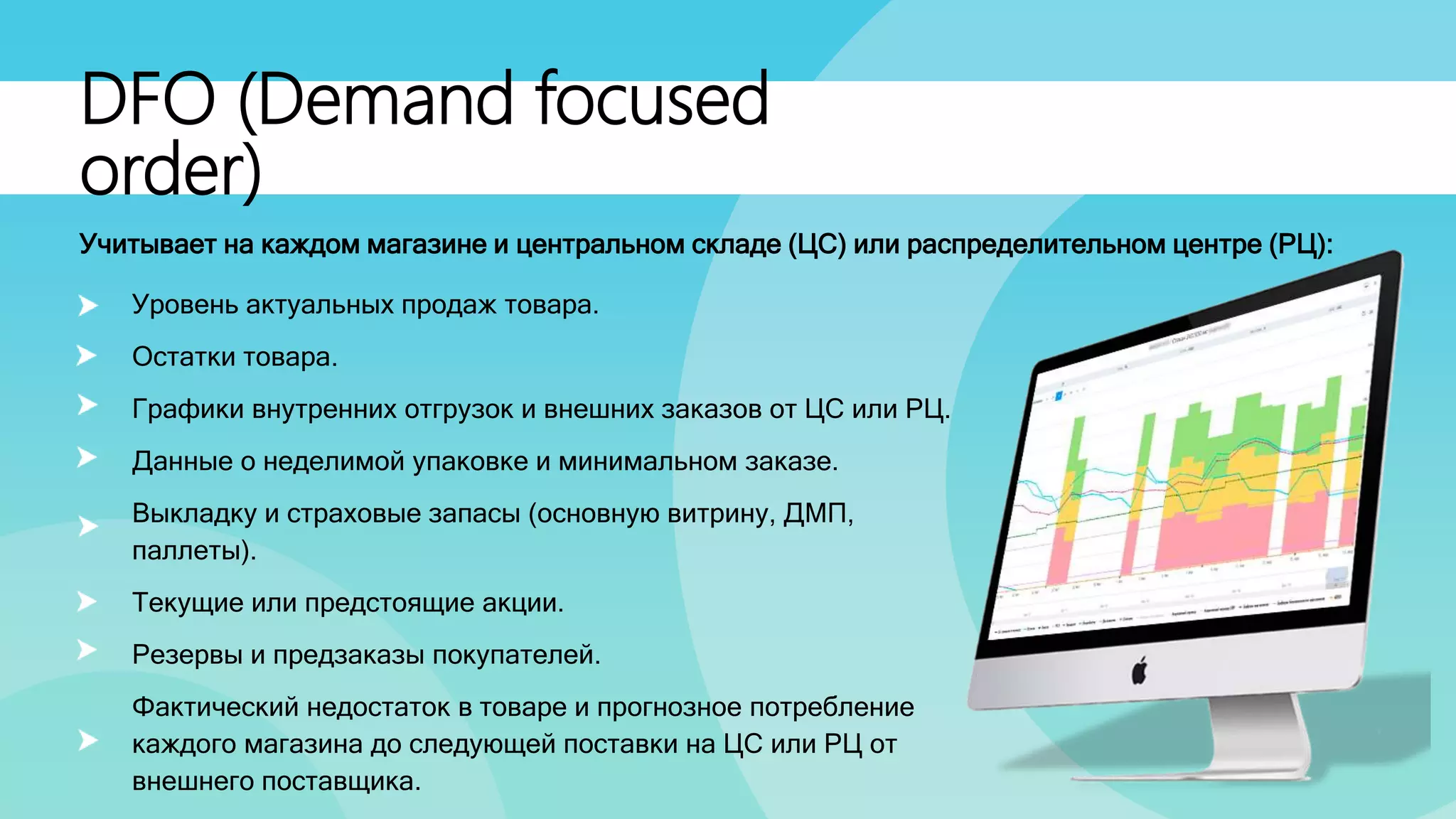 DFO (Demand focused
order)
Уровень актуальных продаж товара.
Остатки товара.
Графики внутренних отгрузок и внешних заказов от ЦС или РЦ.
Данные о неделимой упаковке и минимальном заказе.
Выкладку и страховые запасы (основную витрину, ДМП,
паллеты).
Текущие или предстоящие акции.
Резервы и предзаказы покупателей.
Фактический недостаток в товаре и прогнозное потребление
каждого магазина до следующей поставки на ЦС или РЦ от
внешнего поставщика.
Учитывает на каждом магазине и центральном складе (ЦС) или распределительном центре (РЦ):
 