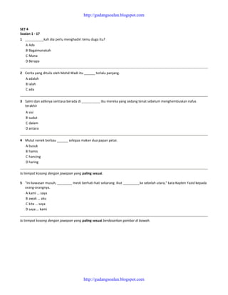 SET 4
Soalan 1 - 17
1 __________kah dia perlu menghadiri temu duga itu?
A Ada
B Bagaimanakah
C Mana
D Berapa
2 Cerita yang ditulis oleh Mohd Wadi itu ______ terlalu panjang.
A adalah
B ialah
C ada
3 Salmi dan adiknya sentiasa berada di __________ ibu mereka yang sedang tenat sebelum menghembuskan nafas
terakhir
A sisi
B sudut
C dalam
D antara
4 Mulut nenek berbau ______ selepas makan dua papan petai.
A busuk
B hamis
C hancing
D haring
Isi tempat kosong dengan jawapan yang paling sesuai.
5 "Ini kawasan musuh, ________ mesti berhati-hati sekarang. Ikut _________ke sebelah utara," kata Kapten Yazid kepada
orang-orangnya.
A kami … saya
B awak … aku
C kita … saya
D saya … kami
Isi tempat kosong dengan jawapan yang paling sesuai berdasarkan gambar di bawah.
http://gudangsoalan.blogspot.com
http://gudangsoalan.blogspot.com
 