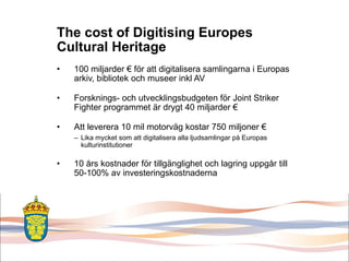 The cost of Digitising Europes Cultural Heritage 100 miljarder € för att digitalisera samlingarna i Europas arkiv, bibliotek och museer inkl AV Forsknings- och utvecklingsbudgeten för Joint Striker Fighter programmet är drygt 40 miljarder € Att leverera 10 mil motorväg kostar 750 miljoner € Lika mycket som att digitalisera alla ljudsamlingar på Europas kulturinstitutioner 10 års kostnader för tillgänglighet och lagring uppgår till 50-100% av investeringskostnaderna 