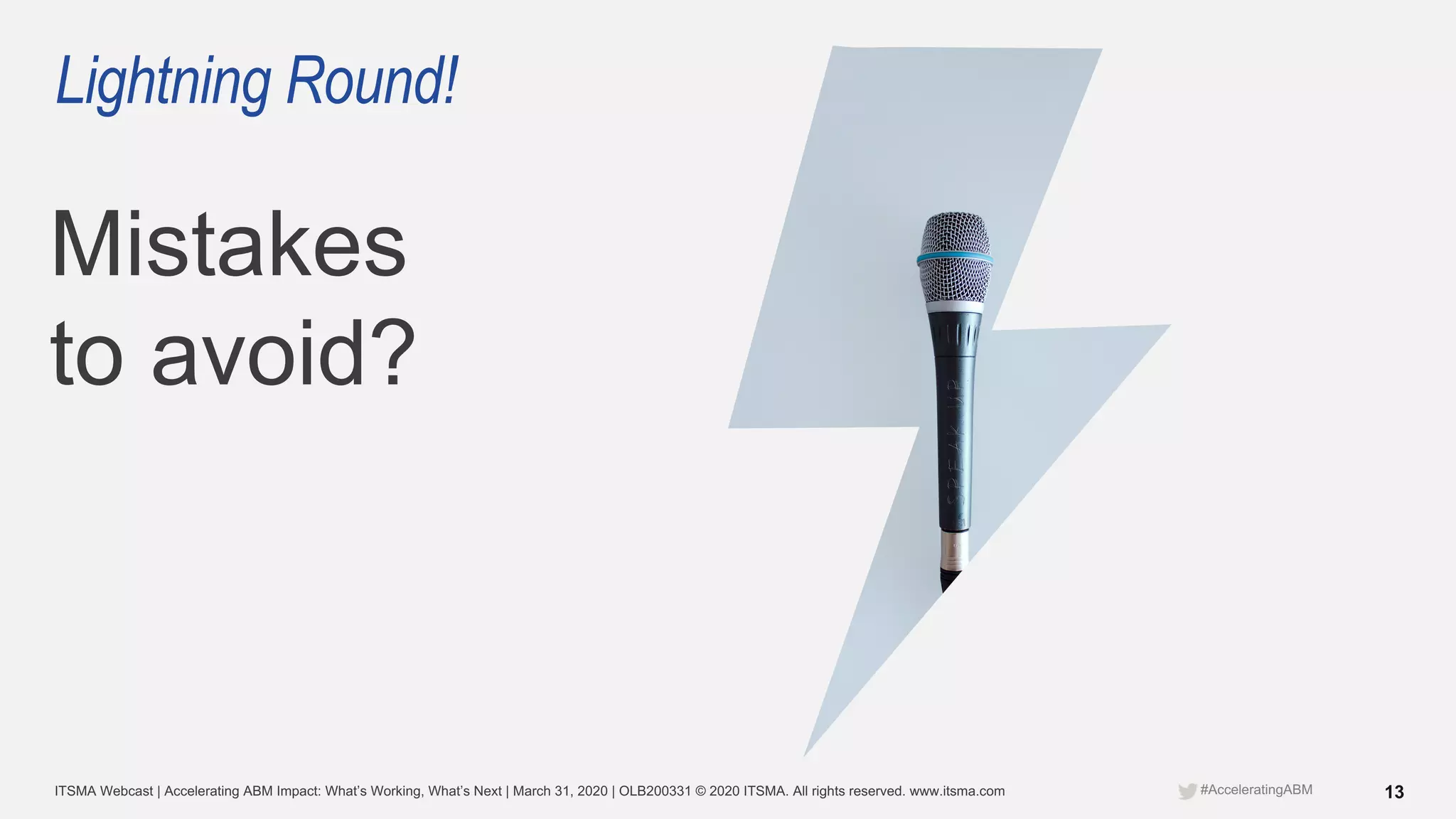 ITSMA Webcast | Accelerating ABM Impact: What’s Working, What’s Next | March 31, 2020 | OLB200331 © 2020 ITSMA. All rights reserved. www.itsma.com 13#AcceleratingABM
Lightning Round!
Mistakes
to avoid?
 