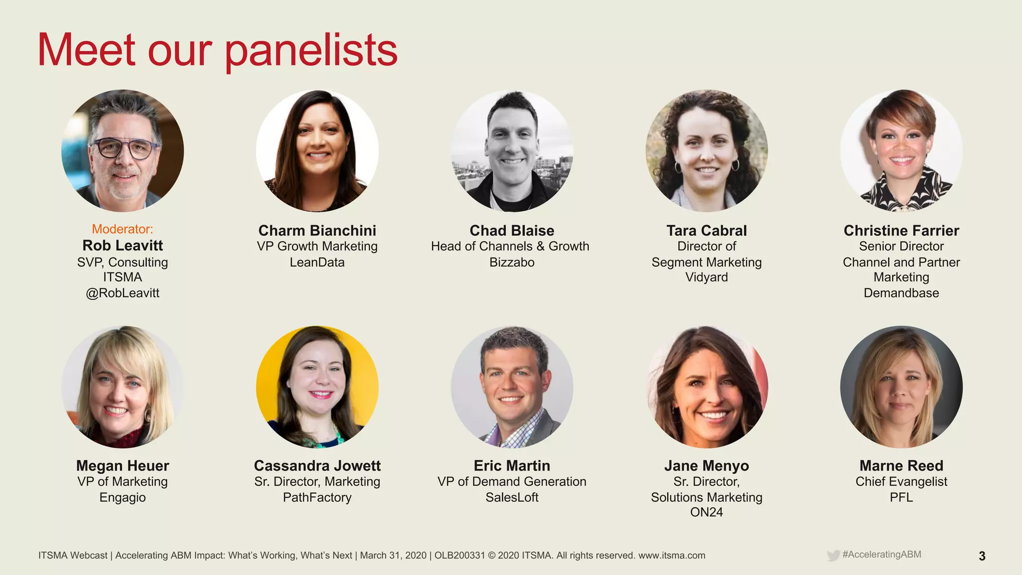 ITSMA Webcast | Accelerating ABM Impact: What’s Working, What’s Next | March 31, 2020 | OLB200331 © 2020 ITSMA. All rights reserved. www.itsma.com 3#AcceleratingABM
Meet our panelists
Chad Blaise
Head of Channels & Growth
Bizzabo
Moderator:
Rob Leavitt
SVP, Consulting
ITSMA
@RobLeavitt
Charm Bianchini
VP Growth Marketing
LeanData
Christine Farrier
Senior Director
Channel and Partner
Marketing
Demandbase
Tara Cabral
Director of
Segment Marketing
Vidyard
Eric Martin
VP of Demand Generation
SalesLoft
Megan Heuer
VP of Marketing
Engagio
Cassandra Jowett
Sr. Director, Marketing
PathFactory
Marne Reed
Chief Evangelist
PFL
Jane Menyo
Sr. Director,
Solutions Marketing
ON24
 