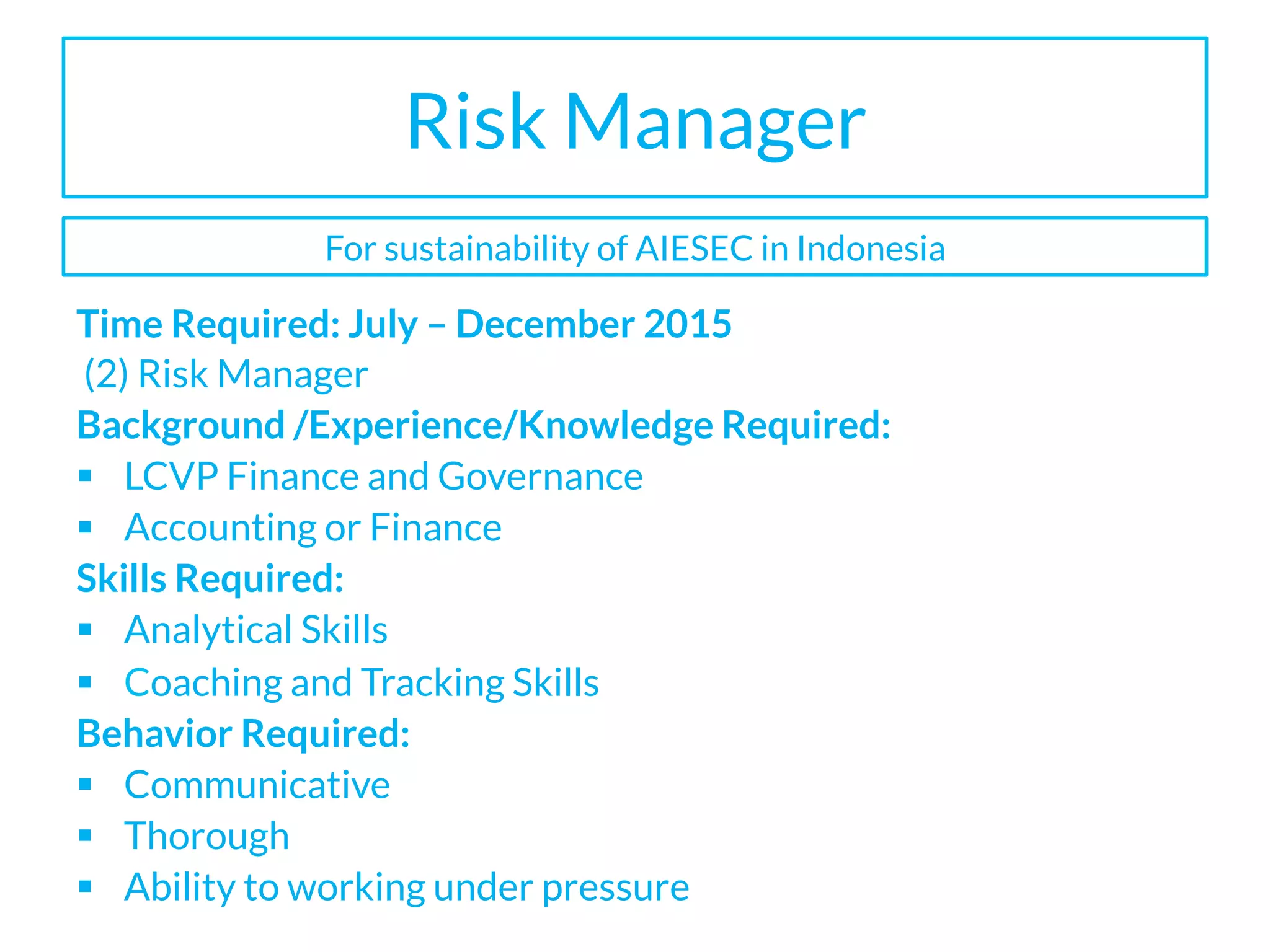 Risk Manager
Time Required: July – December 2015
(2) Risk Manager
Background /Experience/Knowledge Required:
§  LCVP Finance and Governance
§  Accounting or Finance
Skills Required:
§  Analytical Skills
§  Coaching and Tracking Skills
Behavior Required:
§  Communicative
§  Thorough
§  Ability to working under pressure
For sustainability of AIESEC in Indonesia
 
