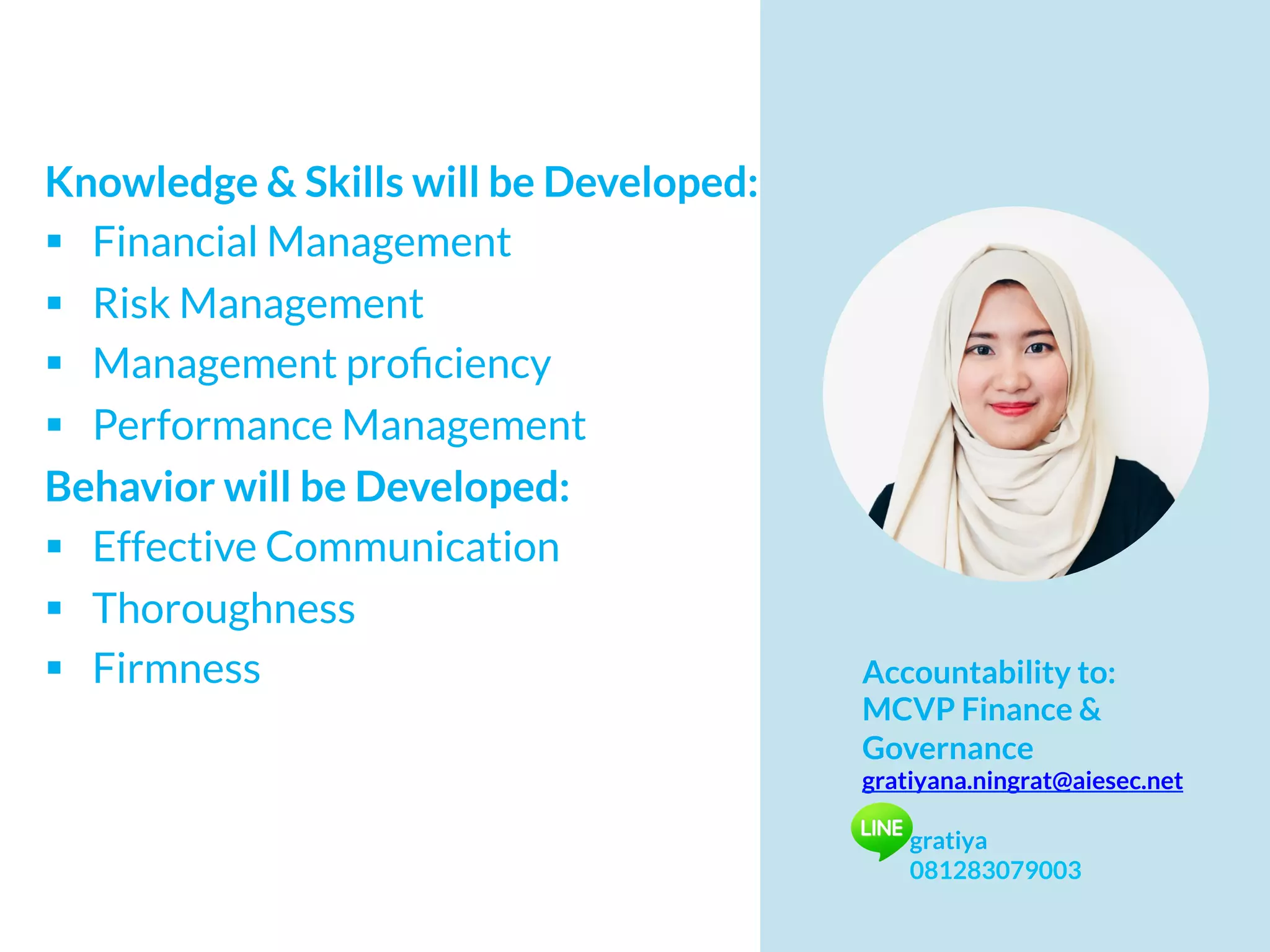 Knowledge & Skills will be Developed:
§  Financial Management
§  Risk Management
§  Management proﬁciency
§  Performance Management
Behavior will be Developed:
§  Effective Communication
§  Thoroughness
§  Firmness Accountability to:
MCVP Finance &
Governance
gratiyana.ningrat@aiesec.net
gratiya
081283079003
 