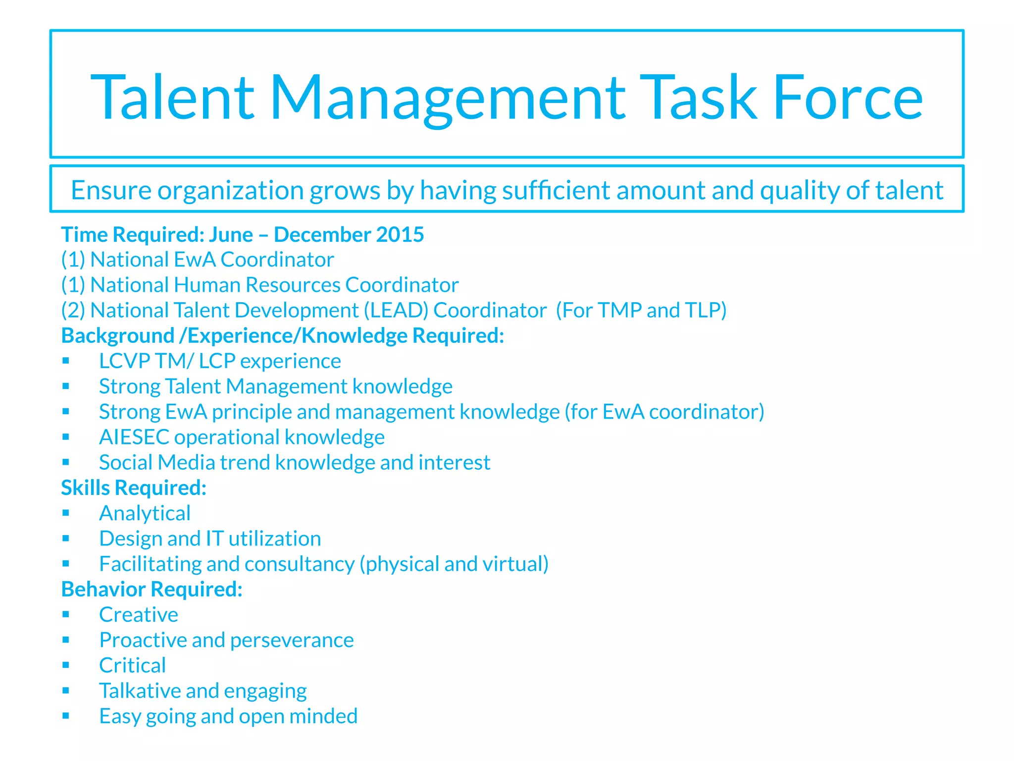 Talent Management Task Force
Time Required: June – December 2015
(1) National EwA Coordinator
(1) National Human Resources Coordinator
(2) National Talent Development (LEAD) Coordinator (For TMP and TLP)
Background /Experience/Knowledge Required:
§  LCVP TM/ LCP experience
§  Strong Talent Management knowledge
§  Strong EwA principle and management knowledge (for EwA coordinator)
§  AIESEC operational knowledge
§  Social Media trend knowledge and interest
Skills Required:
§  Analytical
§  Design and IT utilization
§  Facilitating and consultancy (physical and virtual)
Behavior Required:
§  Creative
§  Proactive and perseverance
§  Critical
§  Talkative and engaging
§  Easy going and open minded
Ensure organization grows by having sufﬁcient amount and quality of talent
 
