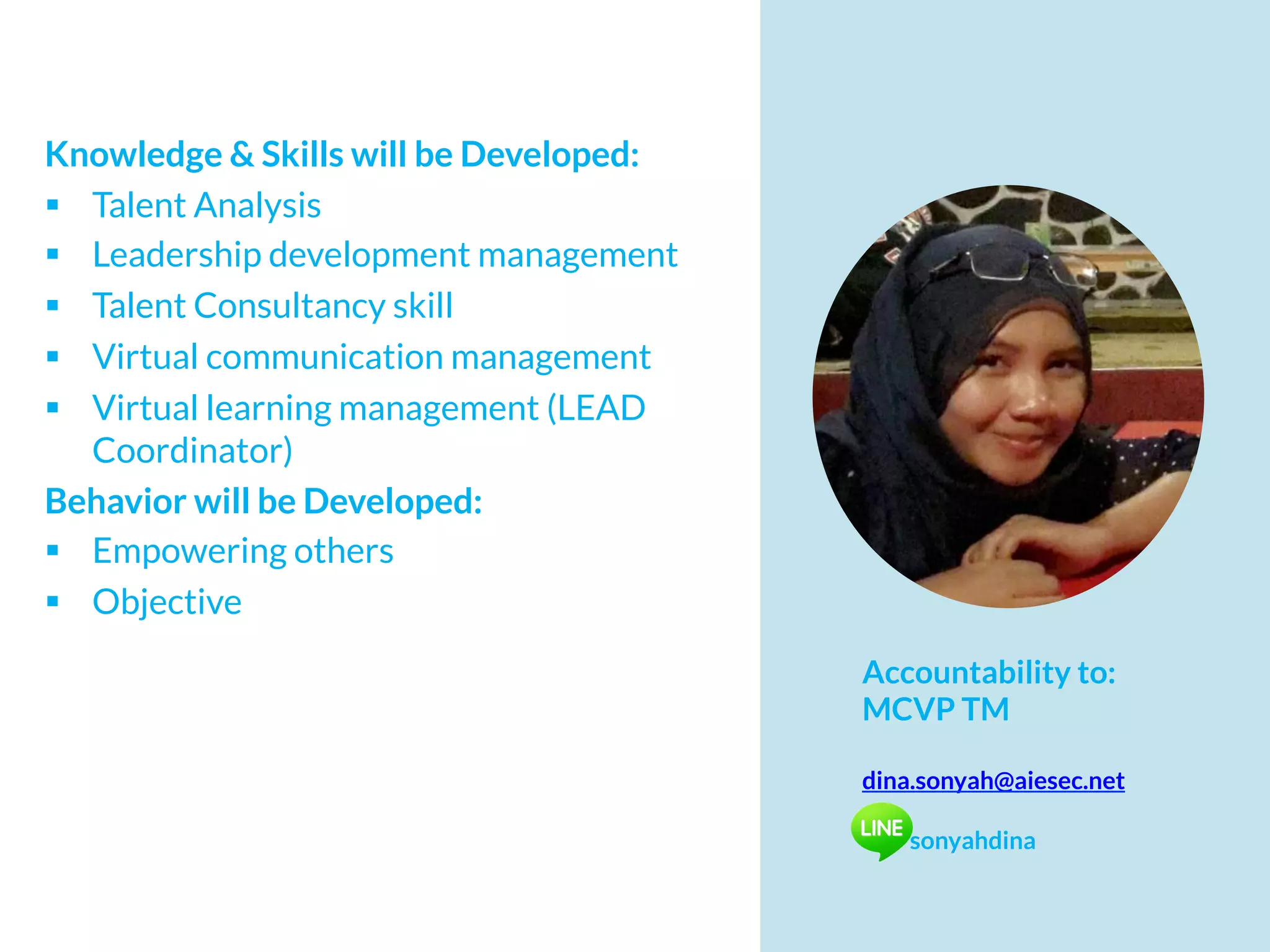 Knowledge & Skills will be Developed:
§  Talent Analysis
§  Leadership development management
§  Talent Consultancy skill
§  Virtual communication management
§  Virtual learning management (LEAD
Coordinator)
Behavior will be Developed:
§  Empowering others
§  Objective
Accountability to:
MCVP TM
dina.sonyah@aiesec.net
sonyahdina
 