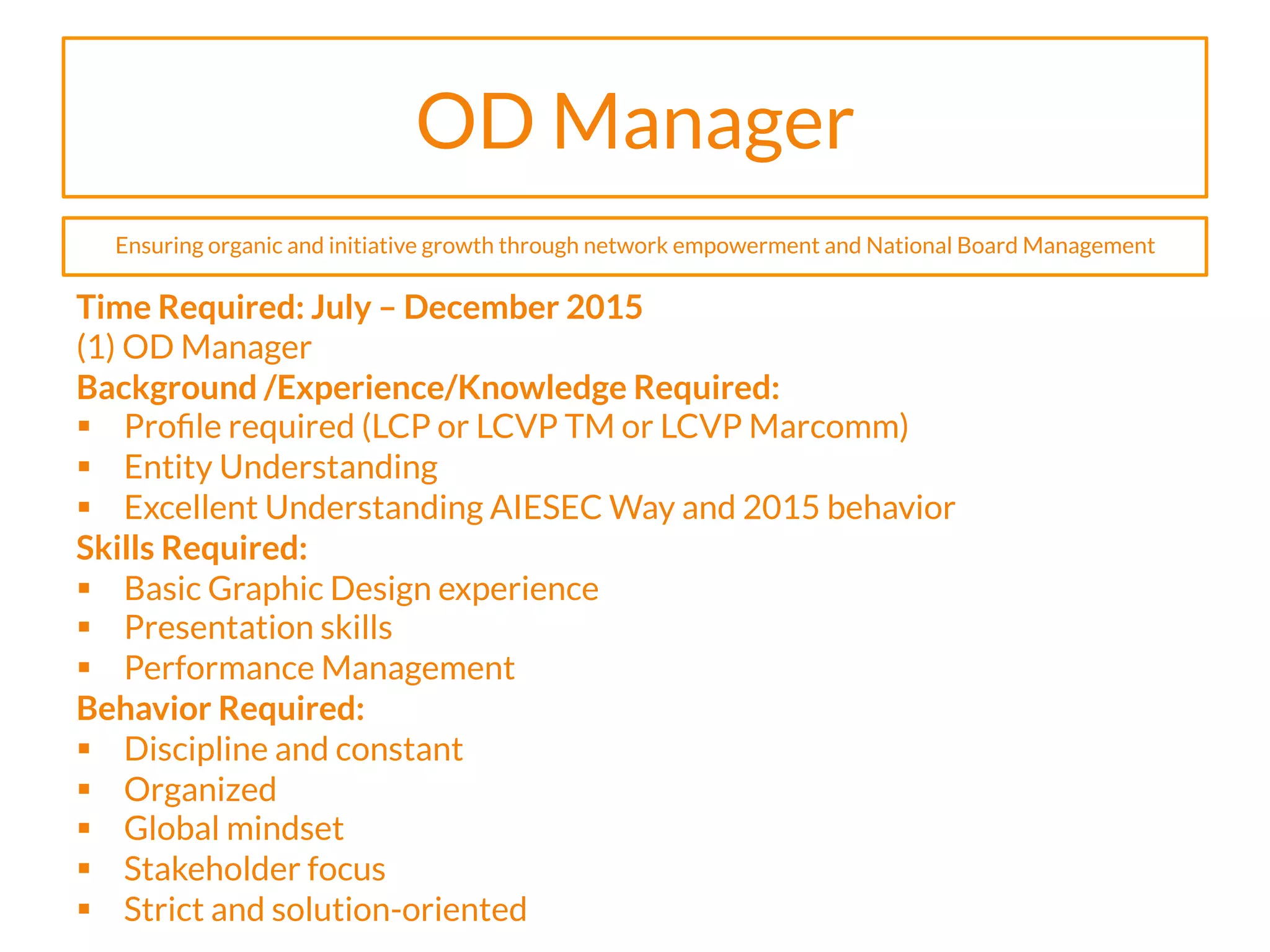 OD Manager
Time Required: July – December 2015
(1) OD Manager
Background /Experience/Knowledge Required:
§  Proﬁle required (LCP or LCVP TM or LCVP Marcomm)
§  Entity Understanding
§  Excellent Understanding AIESEC Way and 2015 behavior
Skills Required:
§  Basic Graphic Design experience
§  Presentation skills
§  Performance Management
Behavior Required:
§  Discipline and constant
§  Organized
§  Global mindset
§  Stakeholder focus
§  Strict and solution-oriented
Ensuring organic and initiative growth through network empowerment and National Board Management
 