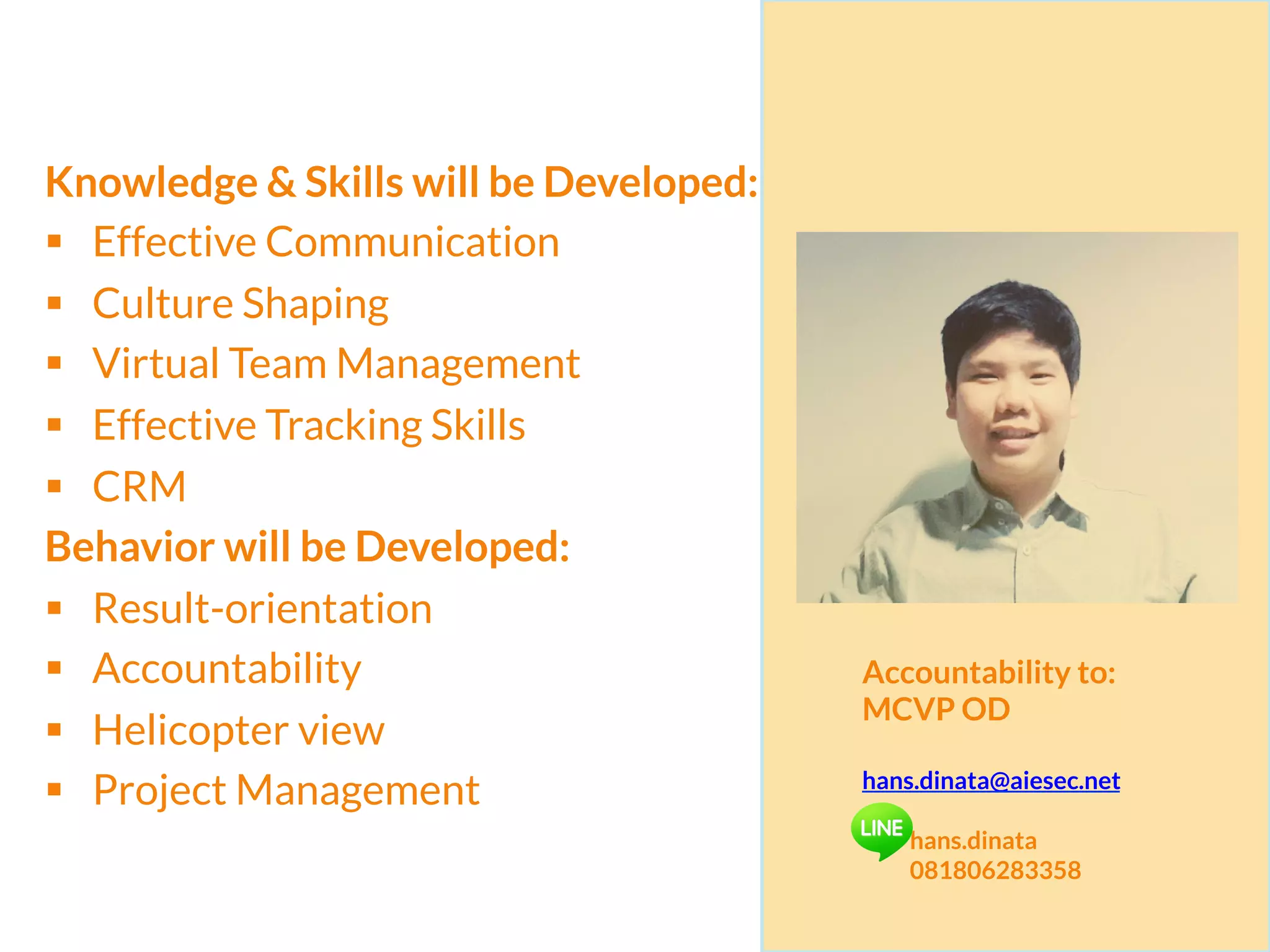 x	
  
Knowledge & Skills will be Developed:
§  Effective Communication
§  Culture Shaping
§  Virtual Team Management
§  Effective Tracking Skills
§  CRM
Behavior will be Developed:
§  Result-orientation
§  Accountability
§  Helicopter view
§  Project Management
Accountability to:
MCVP OD
hans.dinata@aiesec.net
hans.dinata
081806283358
 