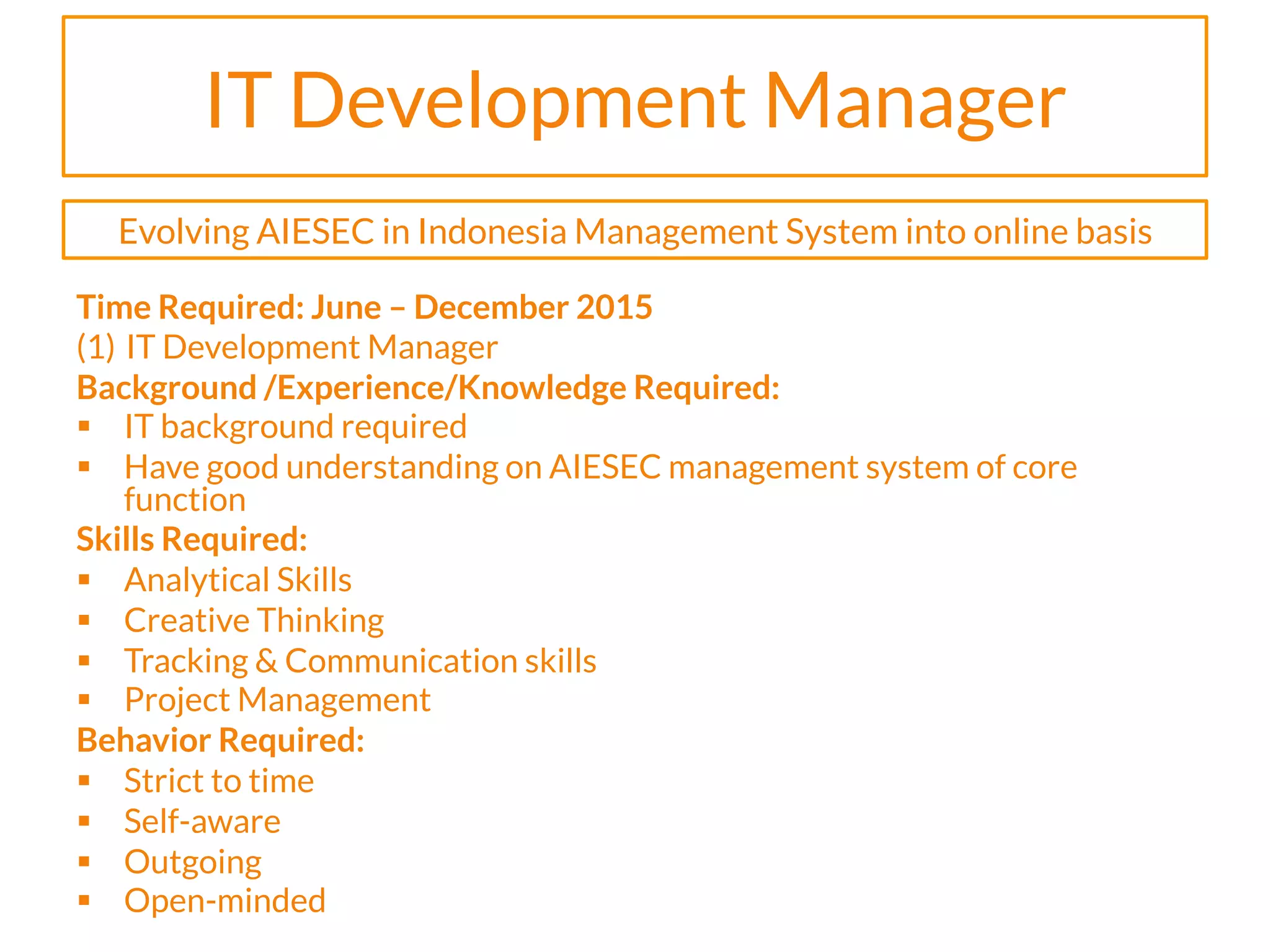 IT Development Manager
Time Required: June – December 2015
(1)  IT Development Manager
Background /Experience/Knowledge Required:
§  IT background required
§  Have good understanding on AIESEC management system of core
function
Skills Required:
§  Analytical Skills
§  Creative Thinking
§  Tracking & Communication skills
§  Project Management
Behavior Required:
§  Strict to time
§  Self-aware
§  Outgoing
§  Open-minded
Evolving AIESEC in Indonesia Management System into online basis
 