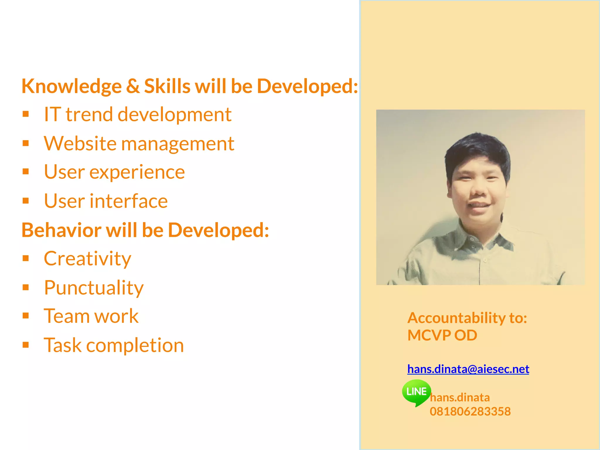 Knowledge & Skills will be Developed:
§  IT trend development
§  Website management
§  User experience
§  User interface
Behavior will be Developed:
§  Creativity
§  Punctuality
§  Team work
§  Task completion
Accountability to:
MCVP OD
hans.dinata@aiesec.net
hans.dinata
081806283358
 