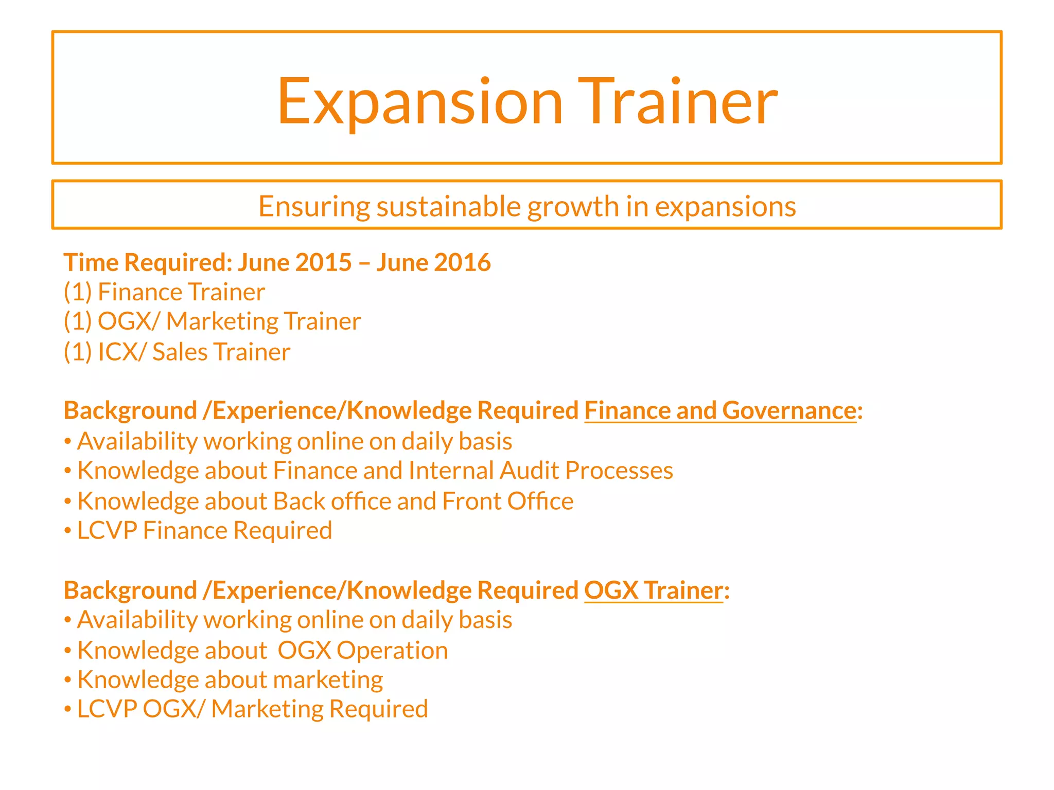 Expansion Trainer
Time Required: June 2015 – June 2016
(1) Finance Trainer
(1) OGX/ Marketing Trainer
(1) ICX/ Sales Trainer
Background /Experience/Knowledge Required Finance and Governance:
• Availability working online on daily basis
• Knowledge about Finance and Internal Audit Processes
• Knowledge about Back ofﬁce and Front Ofﬁce
• LCVP Finance Required
Background /Experience/Knowledge Required OGX Trainer:
• Availability working online on daily basis
• Knowledge about OGX Operation
• Knowledge about marketing
• LCVP OGX/ Marketing Required
Ensuring sustainable growth in expansions
 