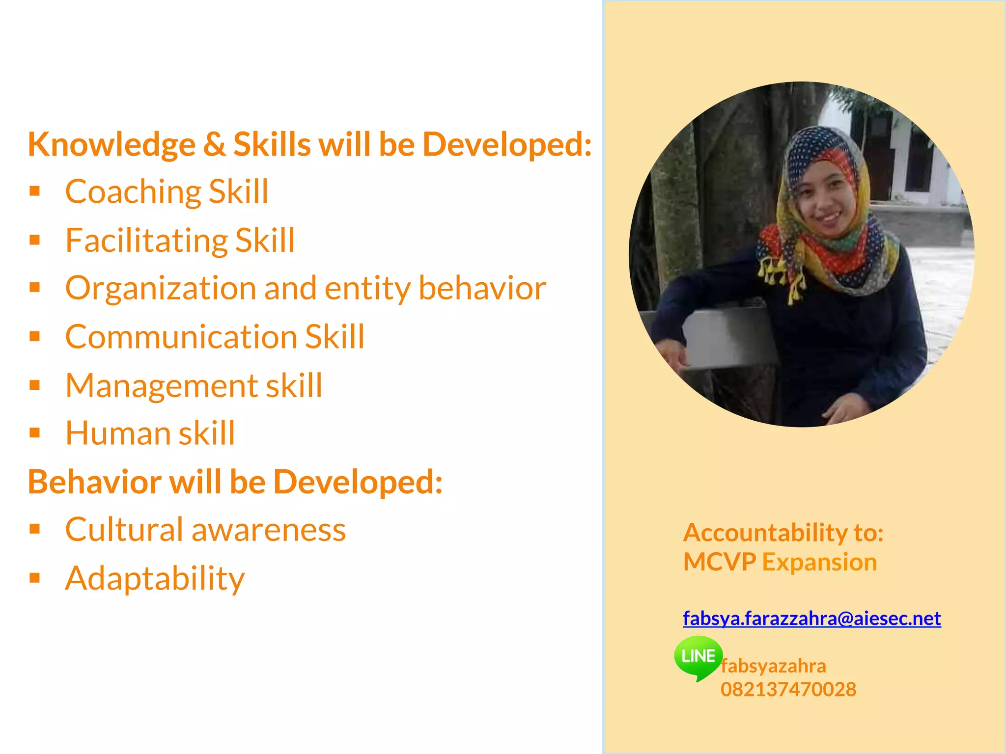 Knowledge & Skills will be Developed:
§  Coaching Skill
§  Facilitating Skill
§  Organization and entity behavior
§  Communication Skill
§  Management skill
§  Human skill
Behavior will be Developed:
§  Cultural awareness
§  Adaptability
Accountability to:
MCVP Expansion
fabsya.farazzahra@aiesec.net
fabsyazahra
082137470028
 