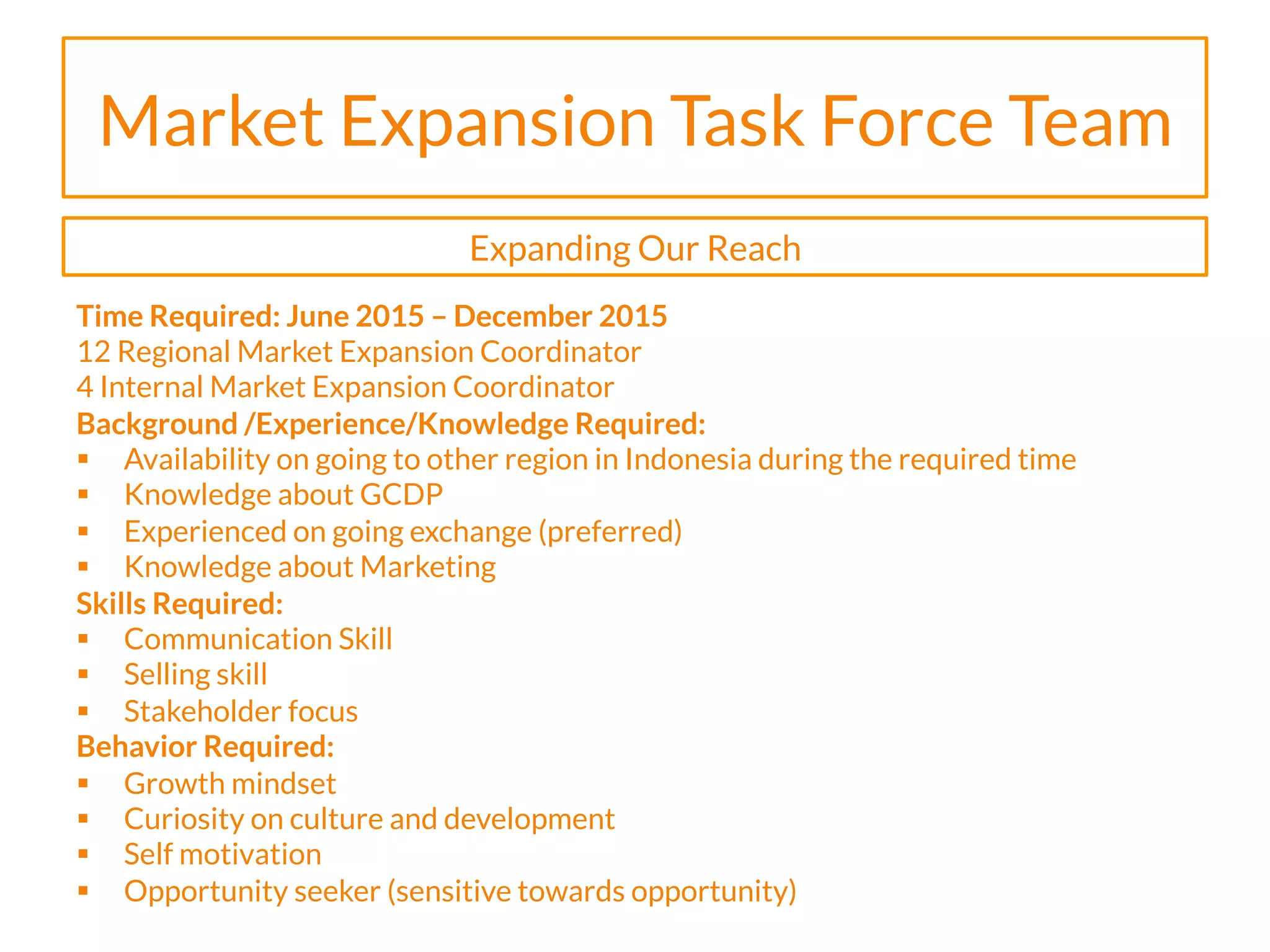 Market Expansion Task Force Team
Time Required: June 2015 – December 2015
12 Regional Market Expansion Coordinator
4 Internal Market Expansion Coordinator
Background /Experience/Knowledge Required:
§  Availability on going to other region in Indonesia during the required time
§  Knowledge about GCDP
§  Experienced on going exchange (preferred)
§  Knowledge about Marketing
Skills Required:
§  Communication Skill
§  Selling skill
§  Stakeholder focus
Behavior Required:
§  Growth mindset
§  Curiosity on culture and development
§  Self motivation
§  Opportunity seeker (sensitive towards opportunity)
Expanding Our Reach
 