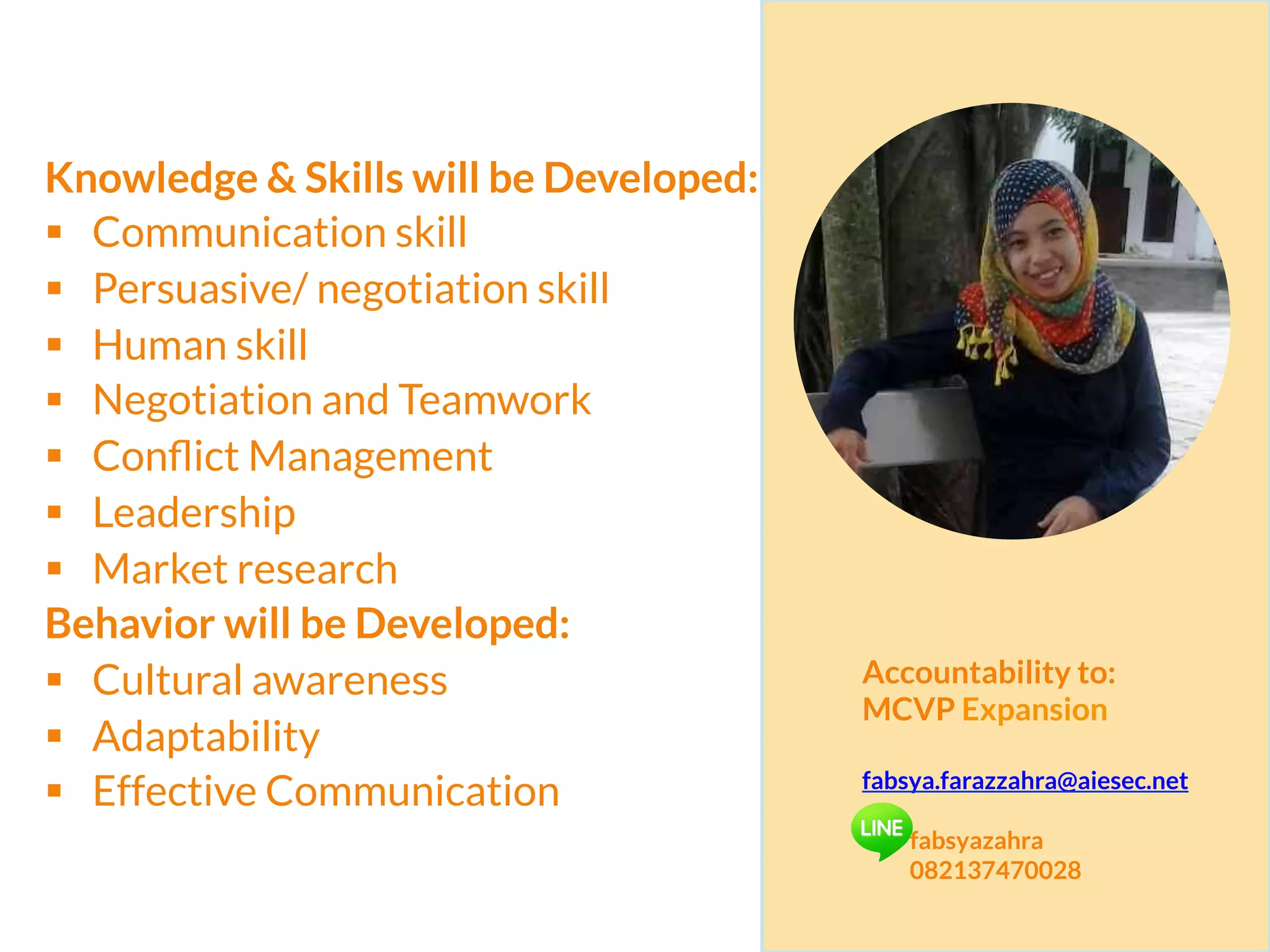 Knowledge & Skills will be Developed:
§  Communication skill
§  Persuasive/ negotiation skill
§  Human skill
§  Negotiation and Teamwork
§  Conﬂict Management
§  Leadership
§  Market research
Behavior will be Developed:
§  Cultural awareness
§  Adaptability
§  Effective Communication
Accountability to:
MCVP Expansion
fabsya.farazzahra@aiesec.net
fabsyazahra
082137470028
 