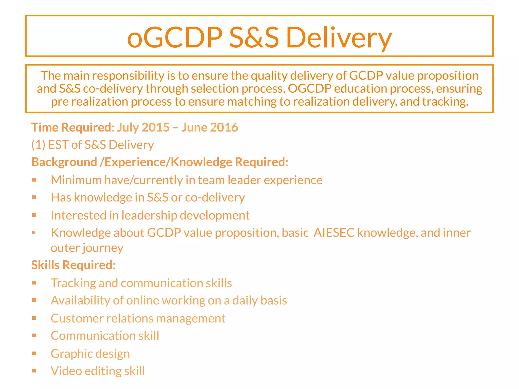 oGCDP S&S Delivery
Time Required: July 2015 – June 2016
(1) EST of S&S Delivery
Background /Experience/Knowledge Required:
§  Minimum have/currently in team leader experience
§  Has knowledge in S&S or co-delivery
§  Interested in leadership development
•  Knowledge about GCDP value proposition, basic AIESEC knowledge, and inner
outer journey
Skills Required:
§  Tracking and communication skills
§  Availability of online working on a daily basis
§  Customer relations management
§  Communication skill
§  Graphic design
§  Video editing skill
The main responsibility is to ensure the quality delivery of GCDP value proposition
and S&S co-delivery through selection process, OGCDP education process, ensuring
pre realization process to ensure matching to realization delivery, and tracking.
 