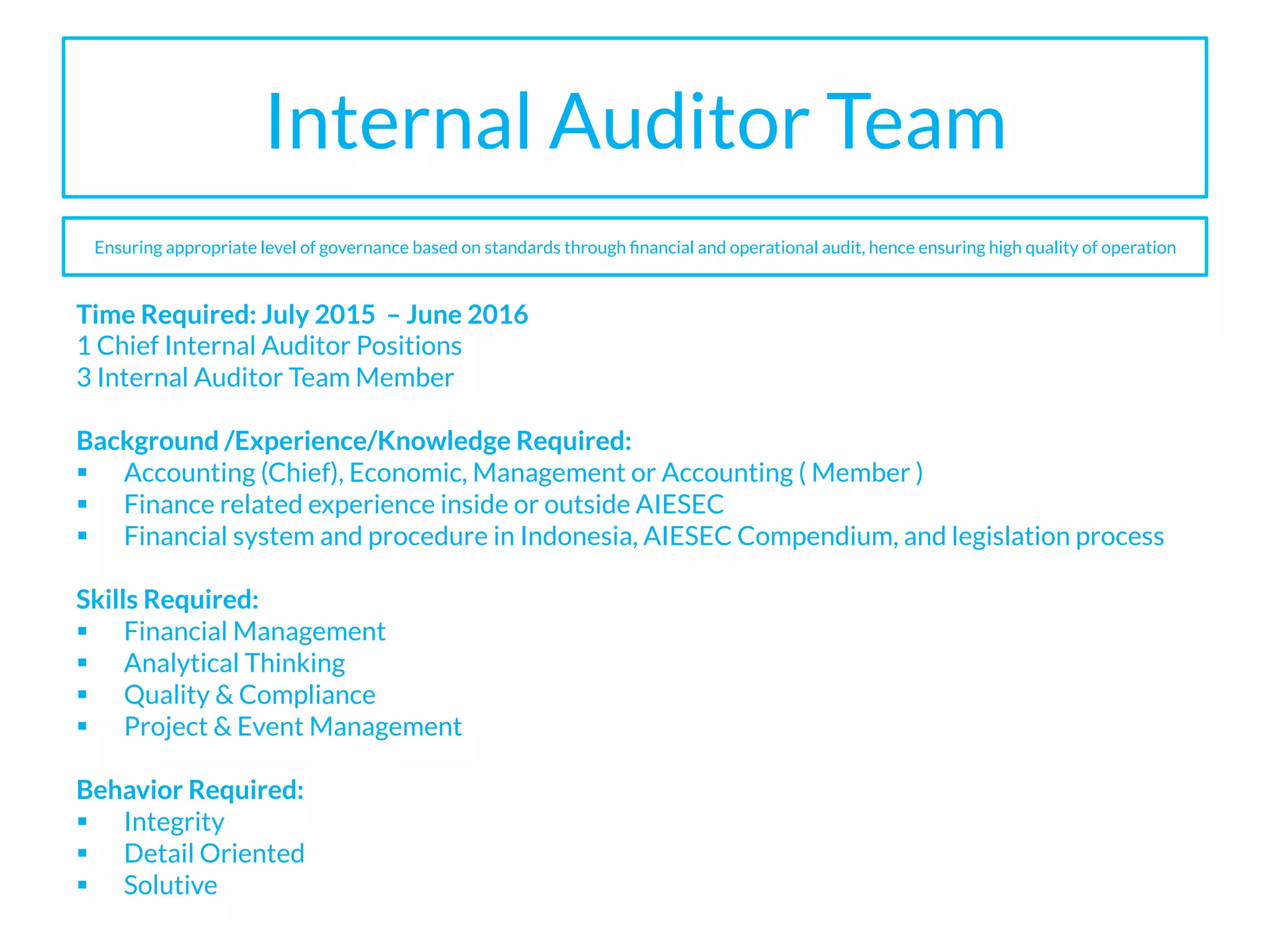 Internal Auditor Team
Time Required: July 2015 – June 2016
1 Chief Internal Auditor Positions
3 Internal Auditor Team Member
Background /Experience/Knowledge Required:
§  Accounting (Chief), Economic, Management or Accounting ( Member )
§  Finance related experience inside or outside AIESEC
§  Financial system and procedure in Indonesia, AIESEC Compendium, and legislation process
Skills Required:
§  Financial Management
§  Analytical Thinking
§  Quality & Compliance
§  Project & Event Management
Behavior Required:
§  Integrity
§  Detail Oriented
§  Solutive
Ensuring appropriate level of governance based on standards through ﬁnancial and operational audit, hence ensuring high quality of operation
 