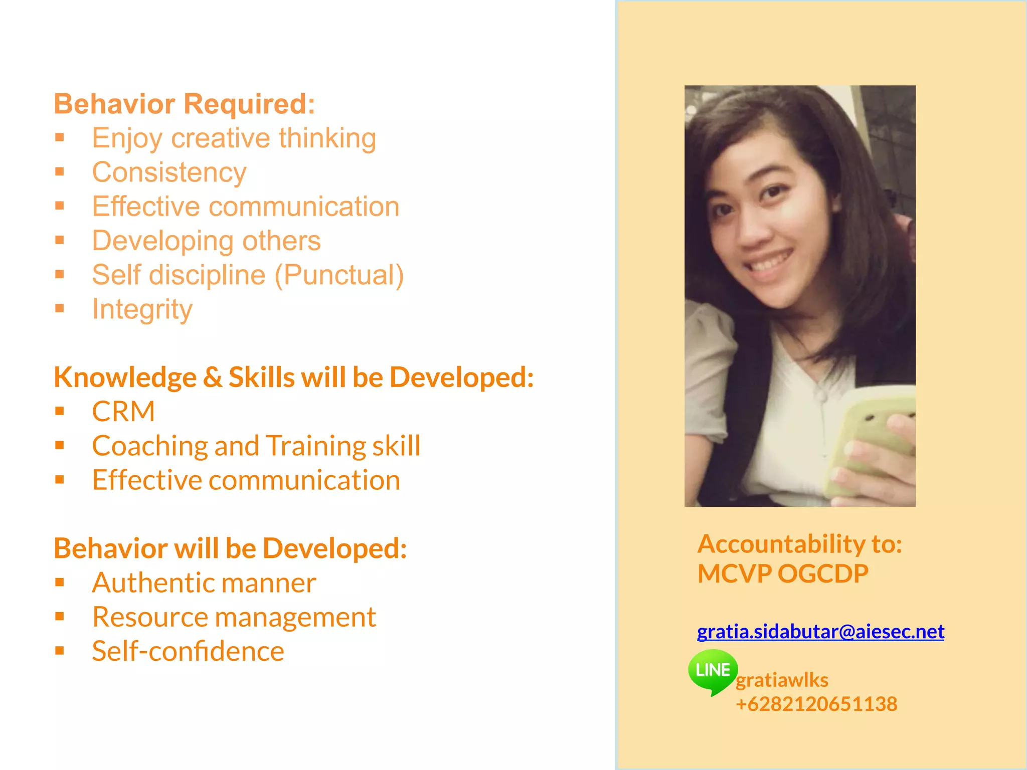 Behavior Required:
§  Enjoy creative thinking
§  Consistency
§  Effective communication
§  Developing others
§  Self discipline (Punctual)
§  Integrity
Knowledge & Skills will be Developed:
§  CRM
§  Coaching and Training skill
§  Effective communication
Behavior will be Developed:
§  Authentic manner
§  Resource management
§  Self-conﬁdence
Accountability to:
MCVP OGCDP
gratia.sidabutar@aiesec.net
gratiawlks
+6282120651138
 