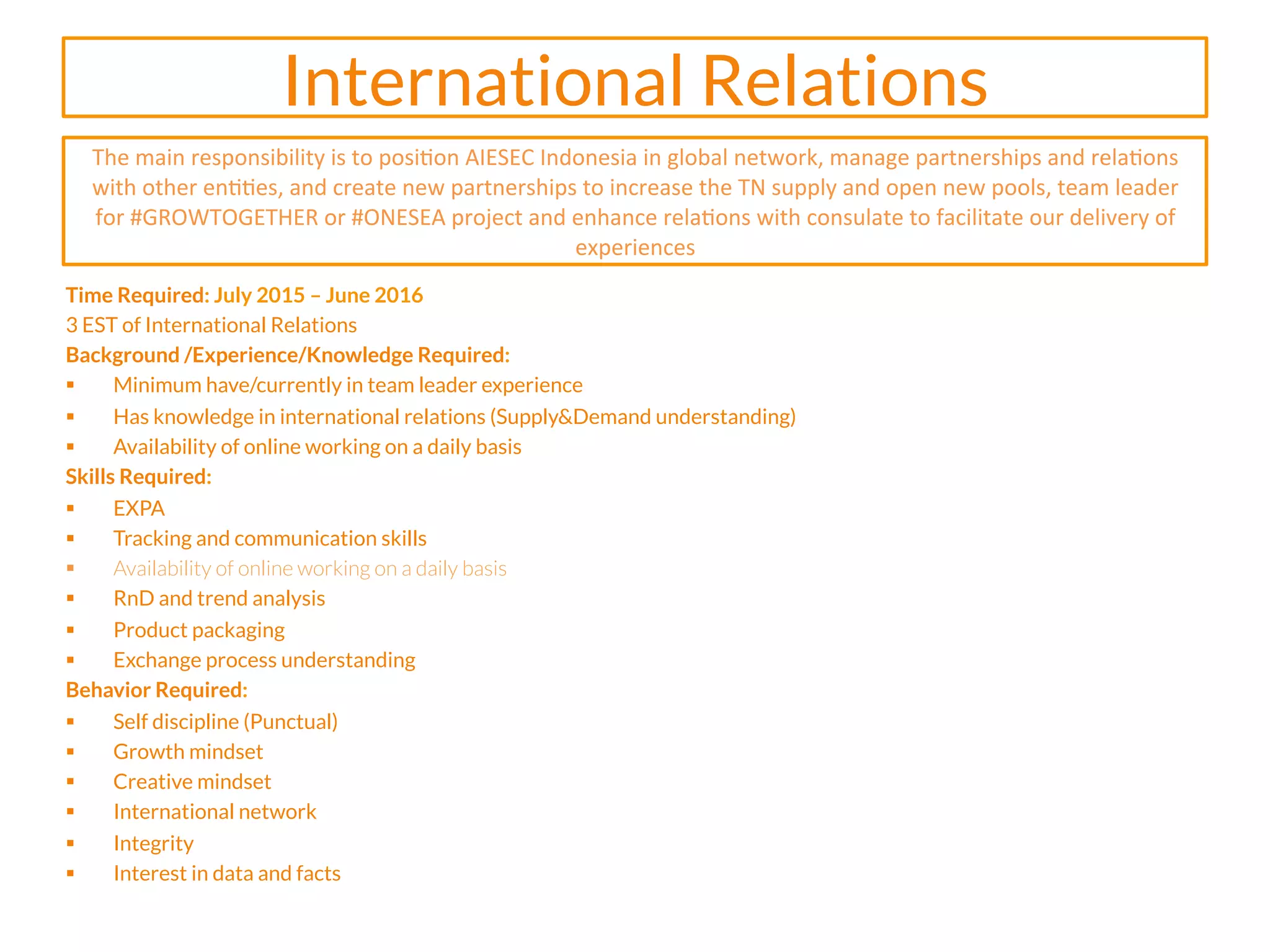 International Relations
Time Required: July 2015 – June 2016
3 EST of International Relations
Background /Experience/Knowledge Required:
§  Minimum have/currently in team leader experience
§  Has knowledge in international relations (Supply&Demand understanding)
§  Availability of online working on a daily basis
Skills Required:
§  EXPA
§  Tracking and communication skills
§  Availability of online working on a daily basis
§  RnD and trend analysis
§  Product packaging
§  Exchange process understanding
Behavior Required:
§  Self discipline (Punctual)
§  Growth mindset
§  Creative mindset
§  International network
§  Integrity
§  Interest in data and facts
	
  
The	
  main	
  responsibility	
  is	
  to	
  posi2on	
  AIESEC	
  Indonesia	
  in	
  global	
  network,	
  manage	
  partnerships	
  and	
  rela2ons	
  
with	
  other	
  en22es,	
  and	
  create	
  new	
  partnerships	
  to	
  increase	
  the	
  TN	
  supply	
  and	
  open	
  new	
  pools,	
  team	
  leader	
  
for	
  #GROWTOGETHER	
  or	
  #ONESEA	
  project	
  and	
  enhance	
  rela2ons	
  with	
  consulate	
  to	
  facilitate	
  our	
  delivery	
  of	
  
experiences	
  	
  
 