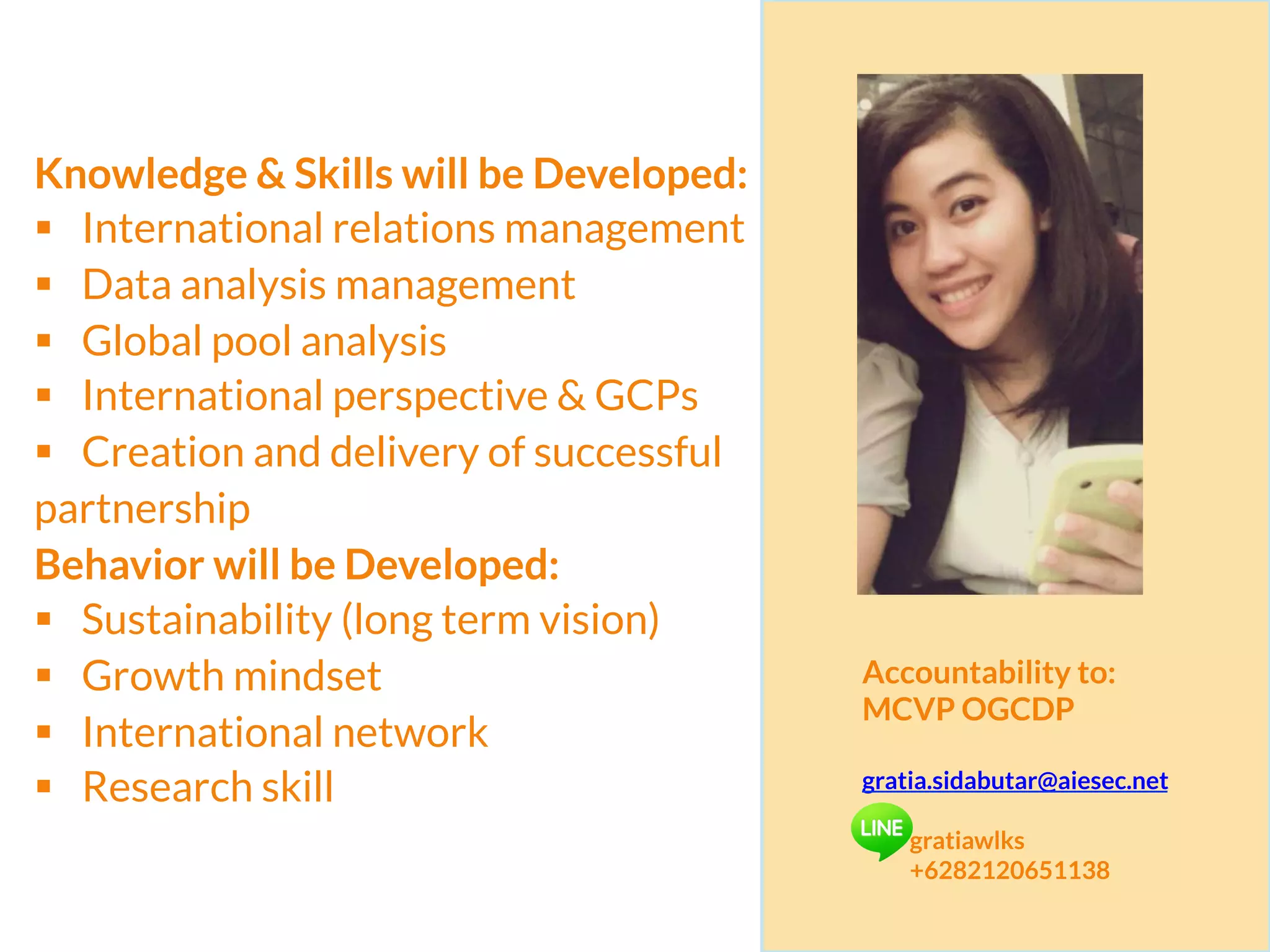 Knowledge & Skills will be Developed:
§  International relations management
§  Data analysis management
§  Global pool analysis
§  International perspective & GCPs
§  Creation and delivery of successful
partnership
Behavior will be Developed:
§  Sustainability (long term vision)
§  Growth mindset
§  International network
§  Research skill
Accountability to:
MCVP OGCDP
gratia.sidabutar@aiesec.net
gratiawlks
+6282120651138
 
