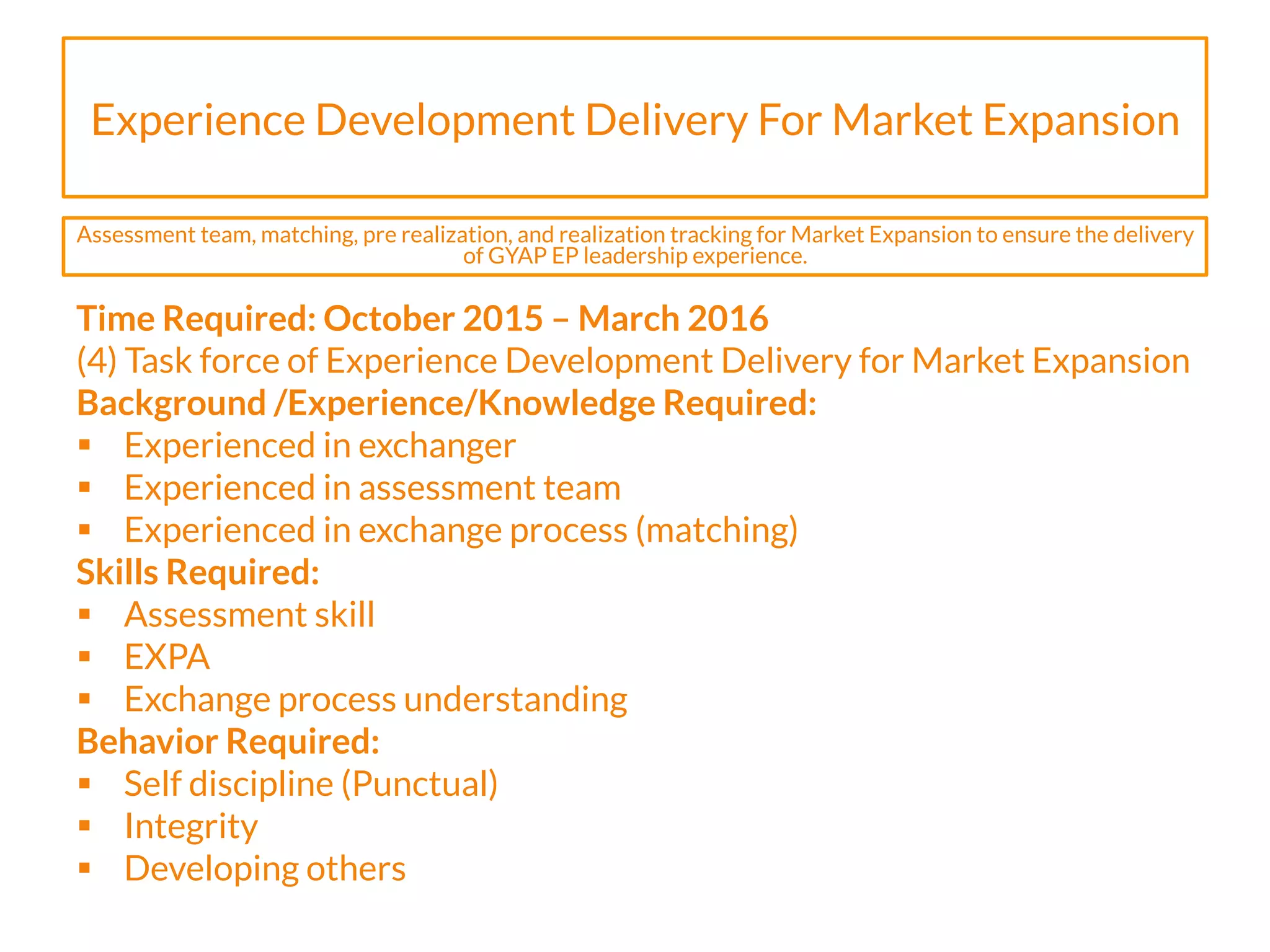 Experience Development Delivery For Market Expansion
Time Required: October 2015 – March 2016
(4) Task force of Experience Development Delivery for Market Expansion
Background /Experience/Knowledge Required:
§  Experienced in exchanger
§  Experienced in assessment team
§  Experienced in exchange process (matching)
Skills Required:
§  Assessment skill
§  EXPA
§  Exchange process understanding
Behavior Required:
§  Self discipline (Punctual)
§  Integrity
§  Developing others
Assessment team, matching, pre realization, and realization tracking for Market Expansion to ensure the delivery
of GYAP EP leadership experience.
 