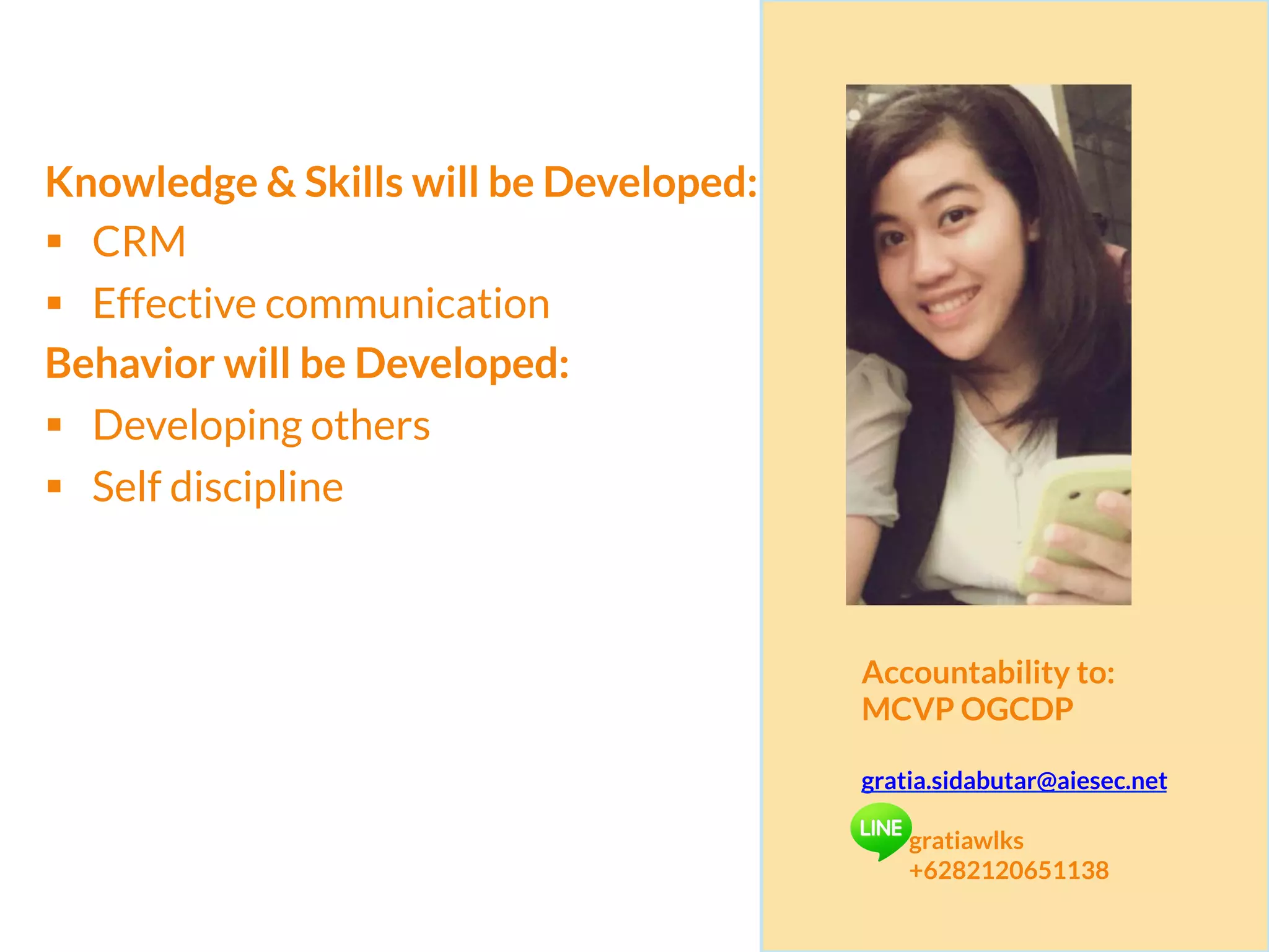 Knowledge & Skills will be Developed:
§  CRM
§  Effective communication
Behavior will be Developed:
§  Developing others
§  Self discipline
Accountability to:
MCVP OGCDP
gratia.sidabutar@aiesec.net
gratiawlks
+6282120651138
 