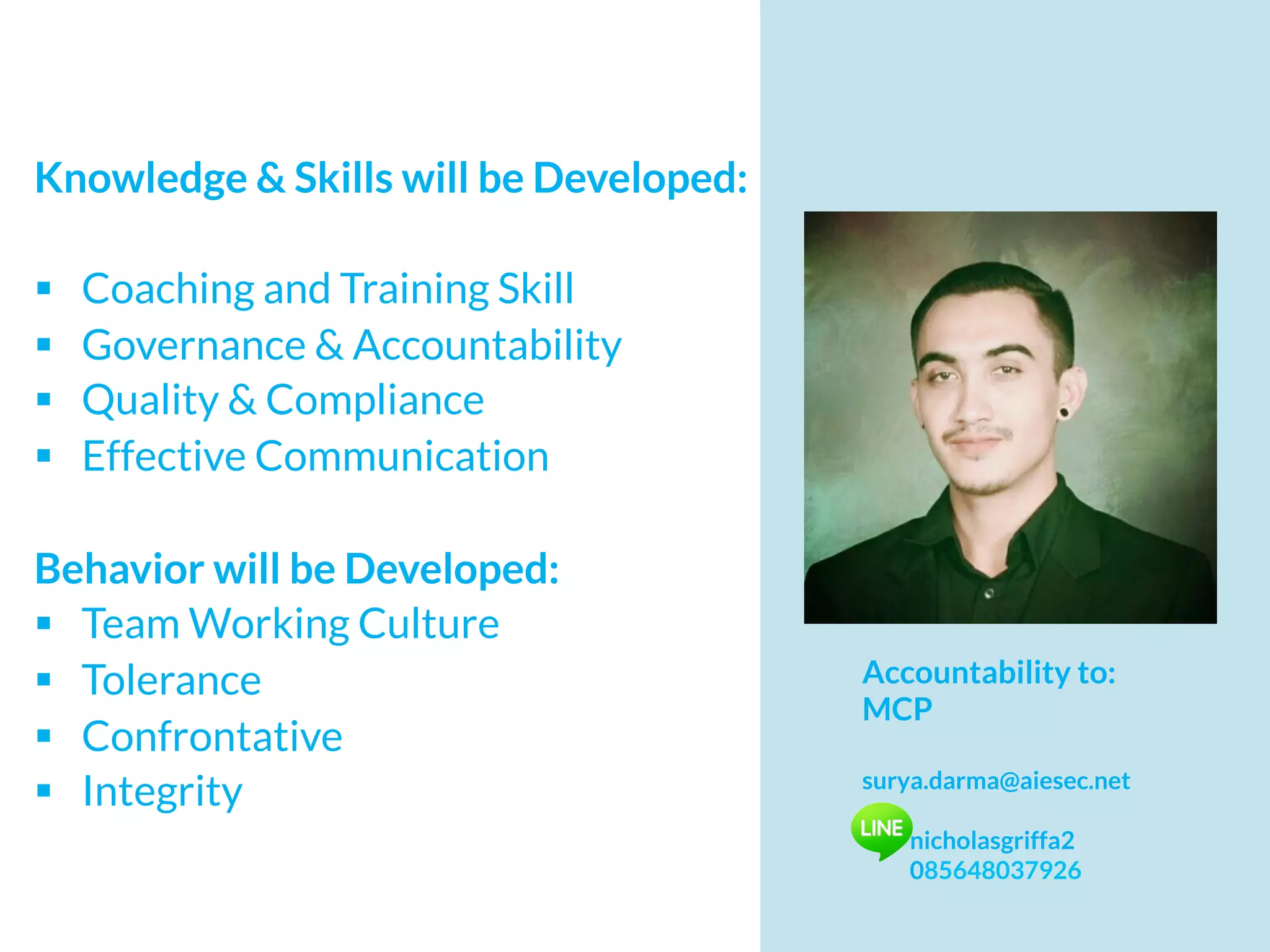 Knowledge & Skills will be Developed:
§  Coaching and Training Skill
§  Governance & Accountability
§  Quality & Compliance
§  Effective Communication
Behavior will be Developed:
§  Team Working Culture
§  Tolerance
§  Confrontative
§  Integrity
Accountability to:
MCP
surya.darma@aiesec.net
nicholasgriffa2
085648037926
 
