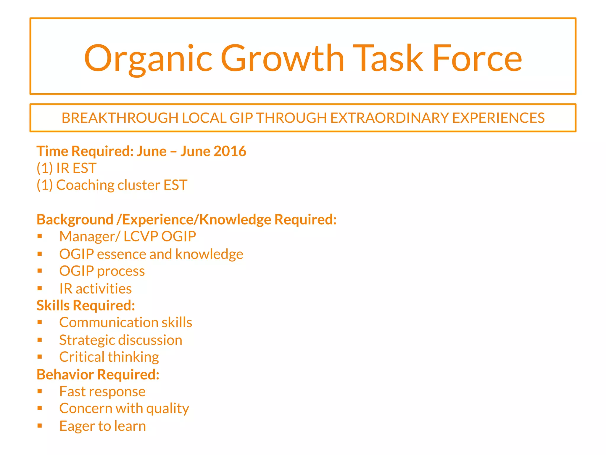 Organic Growth Task Force
Time Required: June – June 2016
(1) IR EST
(1) Coaching cluster EST
Background /Experience/Knowledge Required:
§  Manager/ LCVP OGIP
§  OGIP essence and knowledge
§  OGIP process
§  IR activities
Skills Required:
§  Communication skills
§  Strategic discussion
§  Critical thinking
Behavior Required:
§  Fast response
§  Concern with quality
§  Eager to learn
BREAKTHROUGH LOCAL GIP THROUGH EXTRAORDINARY EXPERIENCES
 