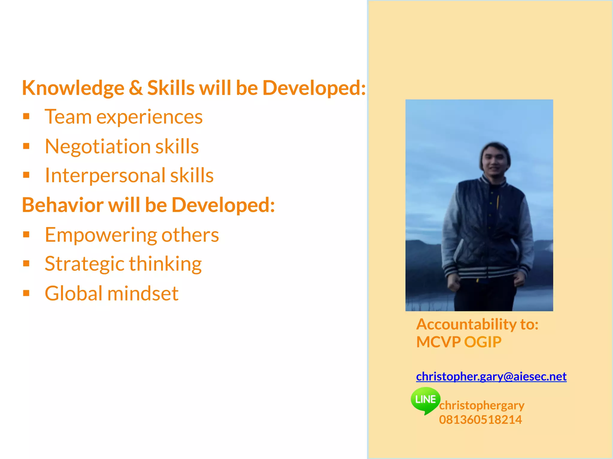 Knowledge & Skills will be Developed:
§  Team experiences
§  Negotiation skills
§  Interpersonal skills
Behavior will be Developed:
§  Empowering others
§  Strategic thinking
§  Global mindset
Accountability to:
MCVP OGIP
christopher.gary@aiesec.net
christophergary
081360518214
 