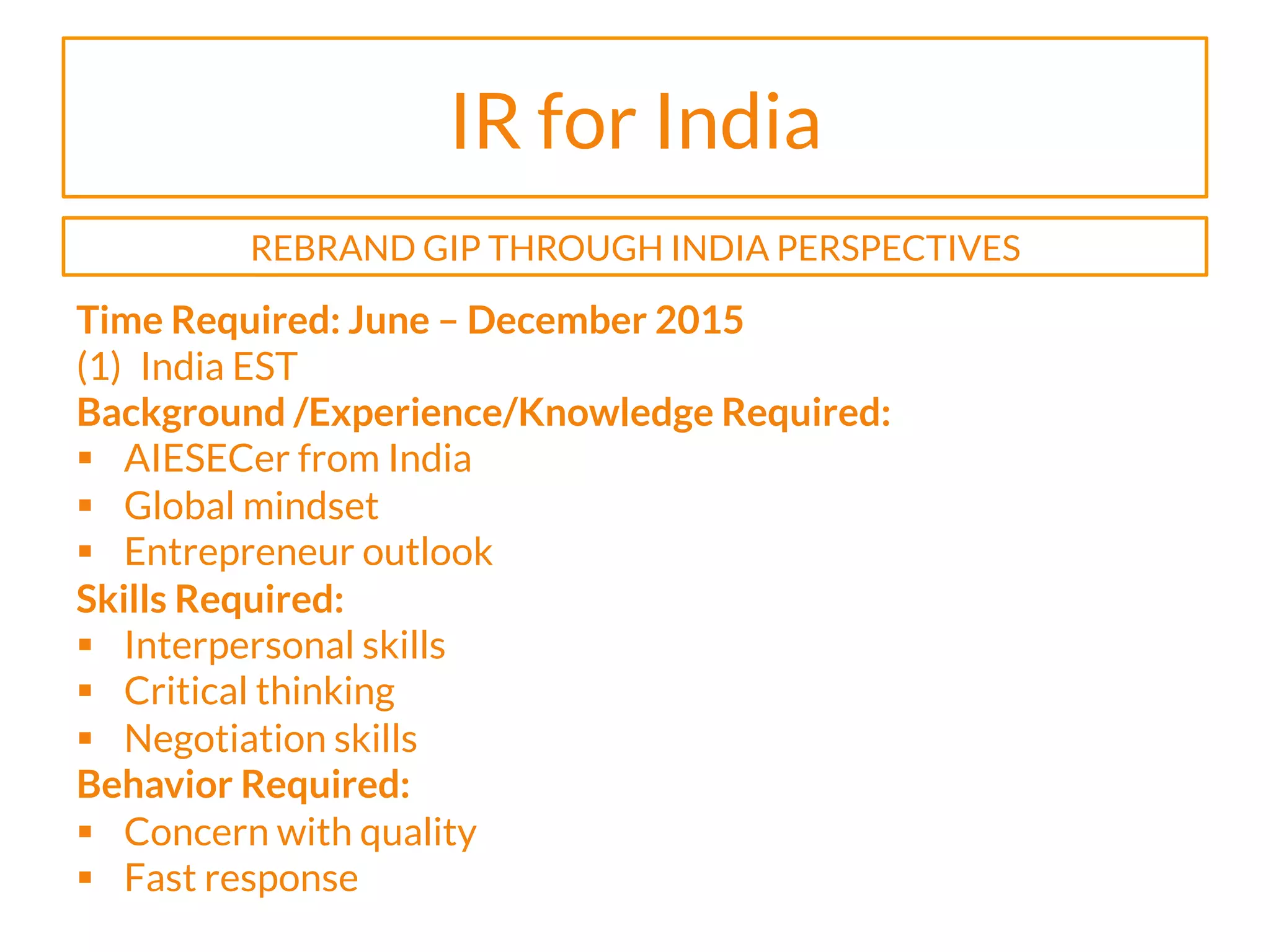 IR for India
Time Required: June – December 2015
(1)  India EST
Background /Experience/Knowledge Required:
§  AIESECer from India
§  Global mindset
§  Entrepreneur outlook
Skills Required:
§  Interpersonal skills
§  Critical thinking
§  Negotiation skills
Behavior Required:
§  Concern with quality
§  Fast response
REBRAND GIP THROUGH INDIA PERSPECTIVES
 