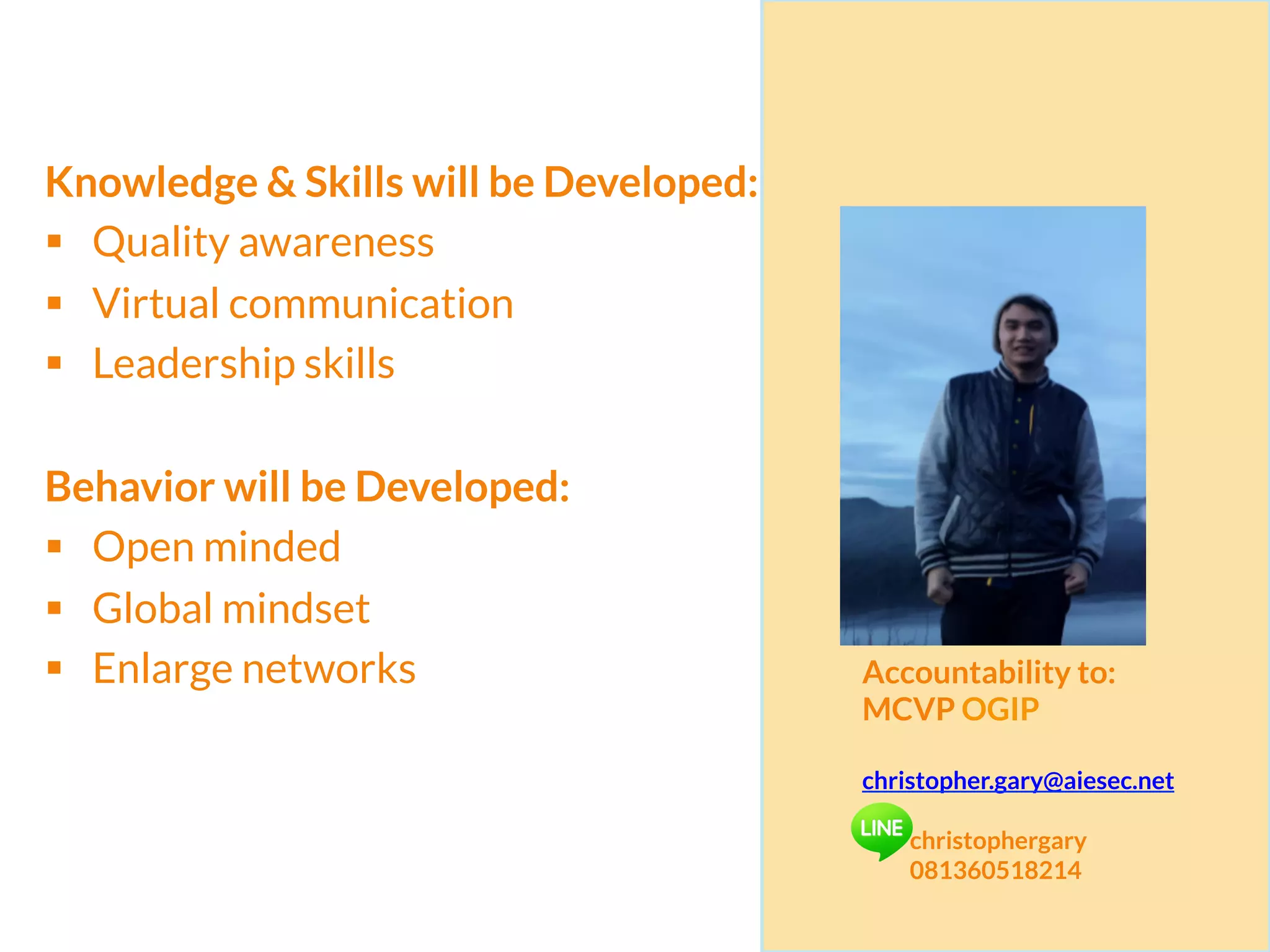 Knowledge & Skills will be Developed:
§  Quality awareness
§  Virtual communication
§  Leadership skills
Behavior will be Developed:
§  Open minded
§  Global mindset
§  Enlarge networks Accountability to:
MCVP OGIP
christopher.gary@aiesec.net
christophergary
081360518214
 