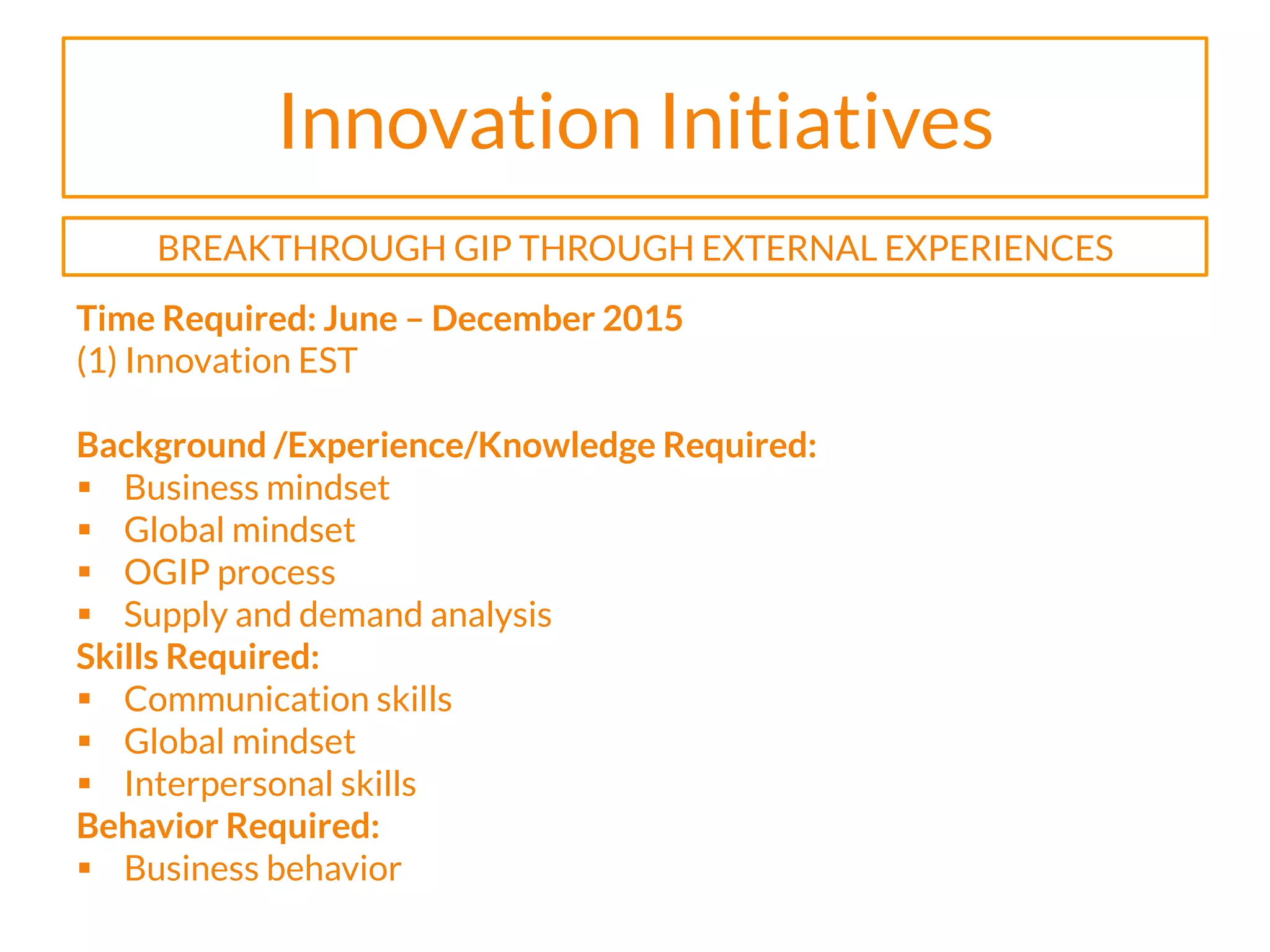 Innovation Initiatives
Time Required: June – December 2015
(1) Innovation EST
Background /Experience/Knowledge Required:
§  Business mindset
§  Global mindset
§  OGIP process
§  Supply and demand analysis
Skills Required:
§  Communication skills
§  Global mindset
§  Interpersonal skills
Behavior Required:
§  Business behavior
BREAKTHROUGH GIP THROUGH EXTERNAL EXPERIENCES
 