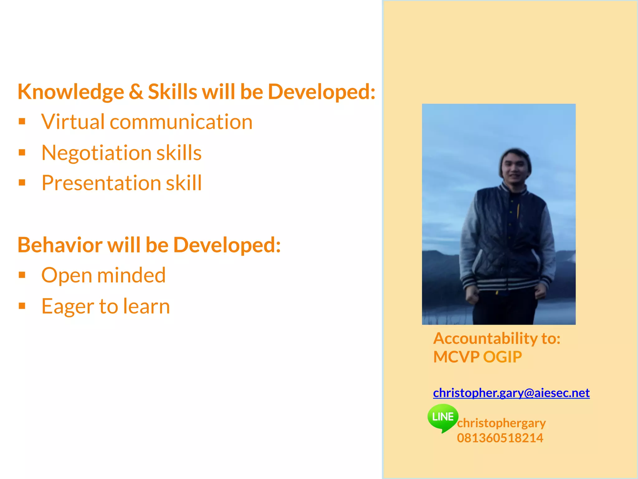 Knowledge & Skills will be Developed:
§  Virtual communication
§  Negotiation skills
§  Presentation skill
Behavior will be Developed:
§  Open minded
§  Eager to learn
Accountability to:
MCVP OGIP
christopher.gary@aiesec.net
christophergary
081360518214
 