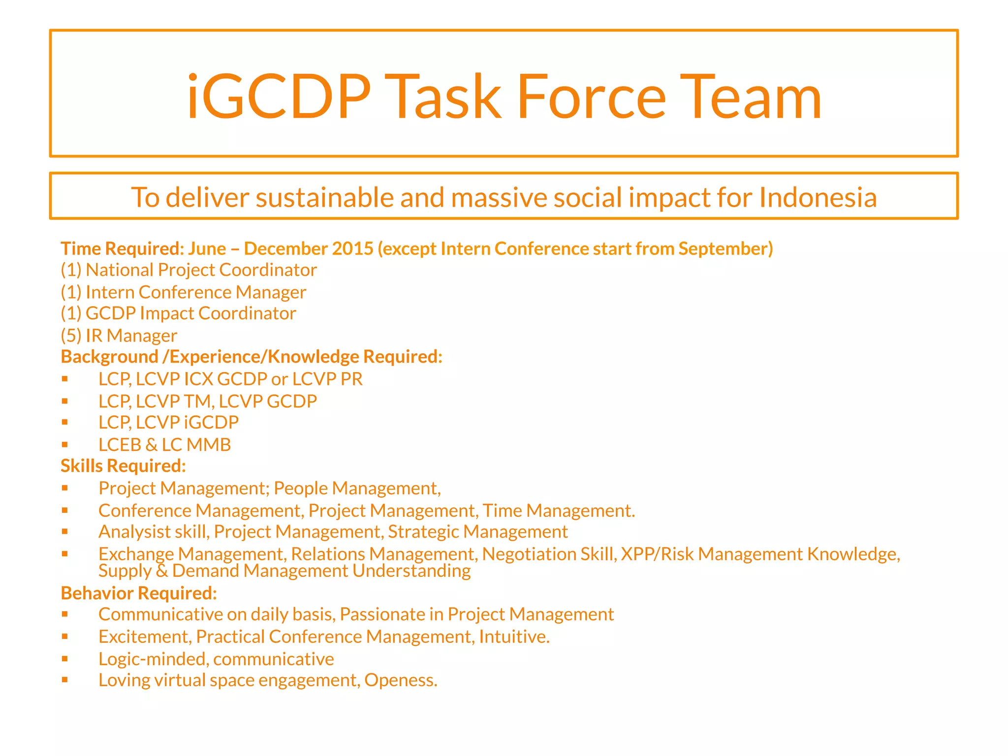 iGCDP Task Force Team
Time Required: June – December 2015 (except Intern Conference start from September)
(1) National Project Coordinator
(1) Intern Conference Manager
(1) GCDP Impact Coordinator
(5) IR Manager
Background /Experience/Knowledge Required:
§  LCP, LCVP ICX GCDP or LCVP PR
§  LCP, LCVP TM, LCVP GCDP
§  LCP, LCVP iGCDP
§  LCEB & LC MMB
Skills Required:
§  Project Management; People Management,
§  Conference Management, Project Management, Time Management.
§  Analysist skill, Project Management, Strategic Management
§  Exchange Management, Relations Management, Negotiation Skill, XPP/Risk Management Knowledge,
Supply & Demand Management Understanding
Behavior Required:
§  Communicative on daily basis, Passionate in Project Management
§  Excitement, Practical Conference Management, Intuitive.
§  Logic-minded, communicative
§  Loving virtual space engagement, Openess.
To deliver sustainable and massive social impact for Indonesia
 