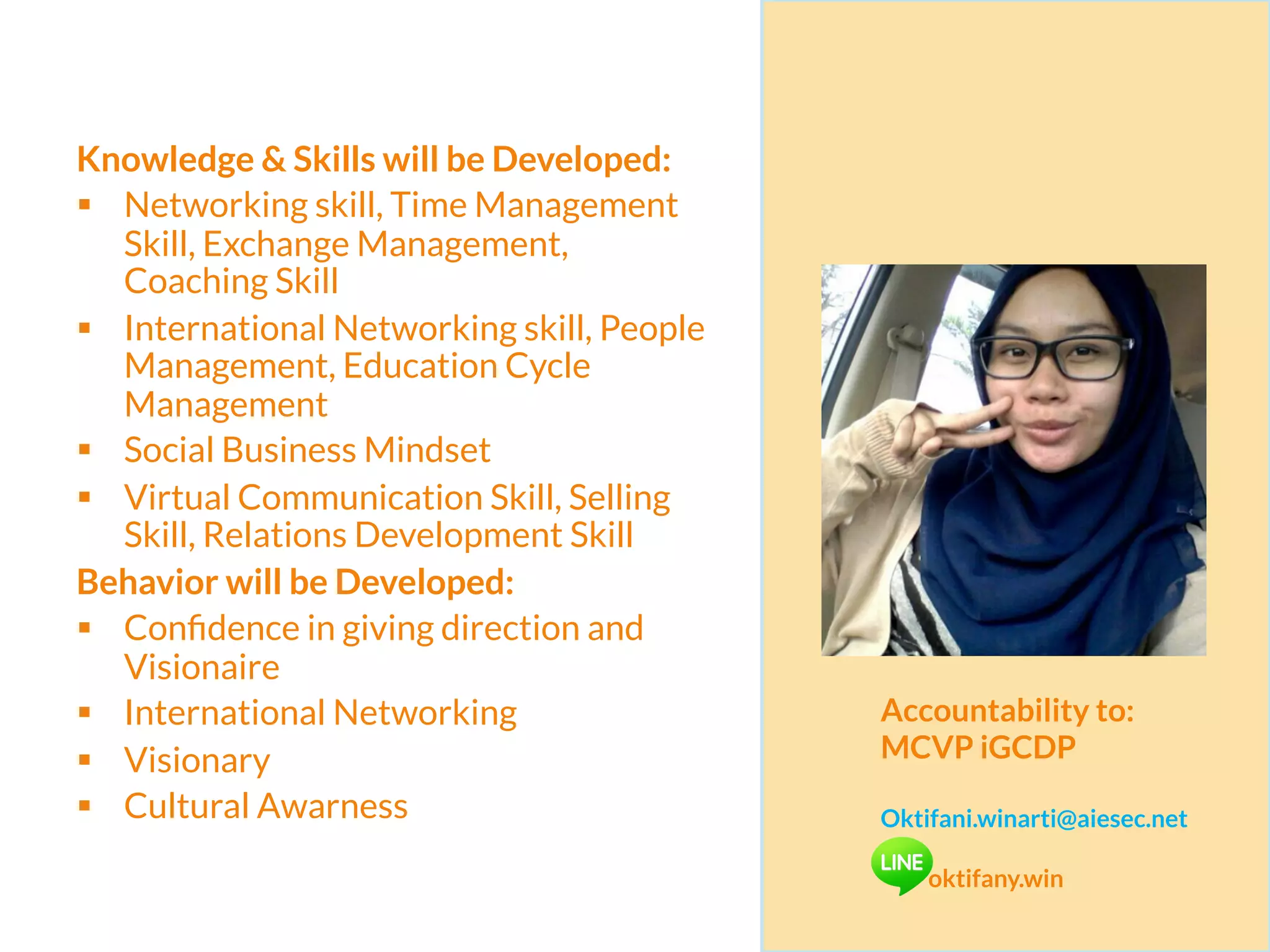 Knowledge & Skills will be Developed:
§  Networking skill, Time Management
Skill, Exchange Management,
Coaching Skill
§  International Networking skill, People
Management, Education Cycle
Management
§  Social Business Mindset
§  Virtual Communication Skill, Selling
Skill, Relations Development Skill
Behavior will be Developed:
§  Conﬁdence in giving direction and
Visionaire
§  International Networking
§  Visionary
§  Cultural Awarness
Accountability to:
MCVP iGCDP
Oktifani.winarti@aiesec.net
oktifany.win
 