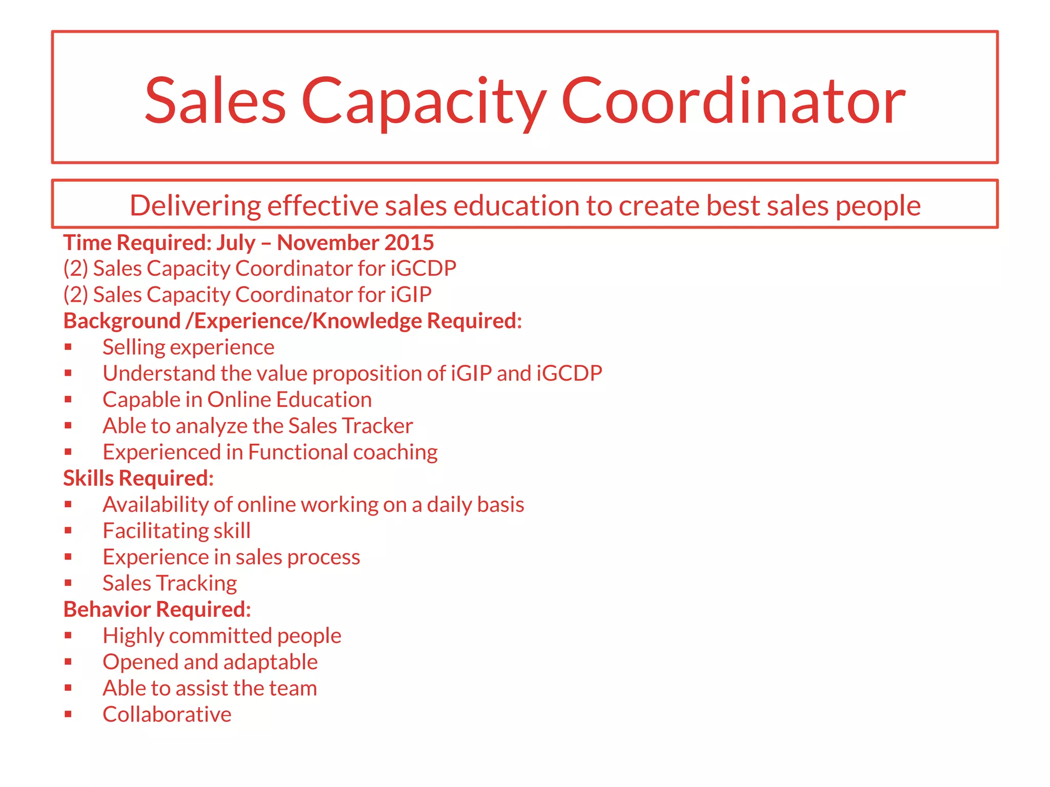 Sales Capacity Coordinator
Time Required: July – November 2015
(2) Sales Capacity Coordinator for iGCDP
(2) Sales Capacity Coordinator for iGIP
Background /Experience/Knowledge Required:
§  Selling experience
§  Understand the value proposition of iGIP and iGCDP
§  Capable in Online Education
§  Able to analyze the Sales Tracker
§  Experienced in Functional coaching
Skills Required:
§  Availability of online working on a daily basis
§  Facilitating skill
§  Experience in sales process
§  Sales Tracking
Behavior Required:
§  Highly committed people
§  Opened and adaptable
§  Able to assist the team
§  Collaborative
Delivering effective sales education to create best sales people
 