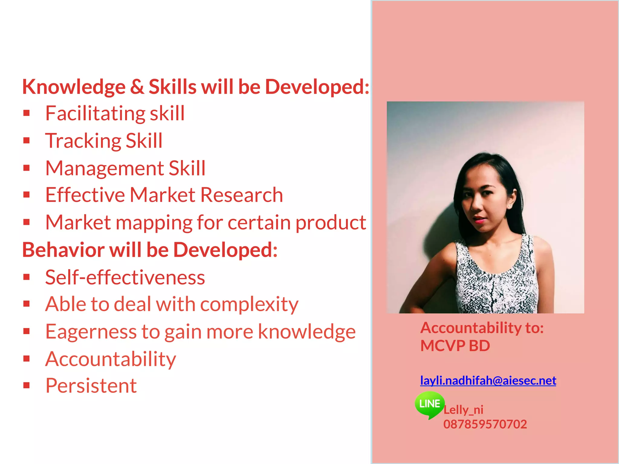 Knowledge & Skills will be Developed:
§  Facilitating skill
§  Tracking Skill
§  Management Skill
§  Effective Market Research
§  Market mapping for certain product
Behavior will be Developed:
§  Self-effectiveness
§  Able to deal with complexity
§  Eagerness to gain more knowledge
§  Accountability
§  Persistent
Accountability to:
MCVP BD
layli.nadhifah@aiesec.net
Lelly_ni
087859570702
 