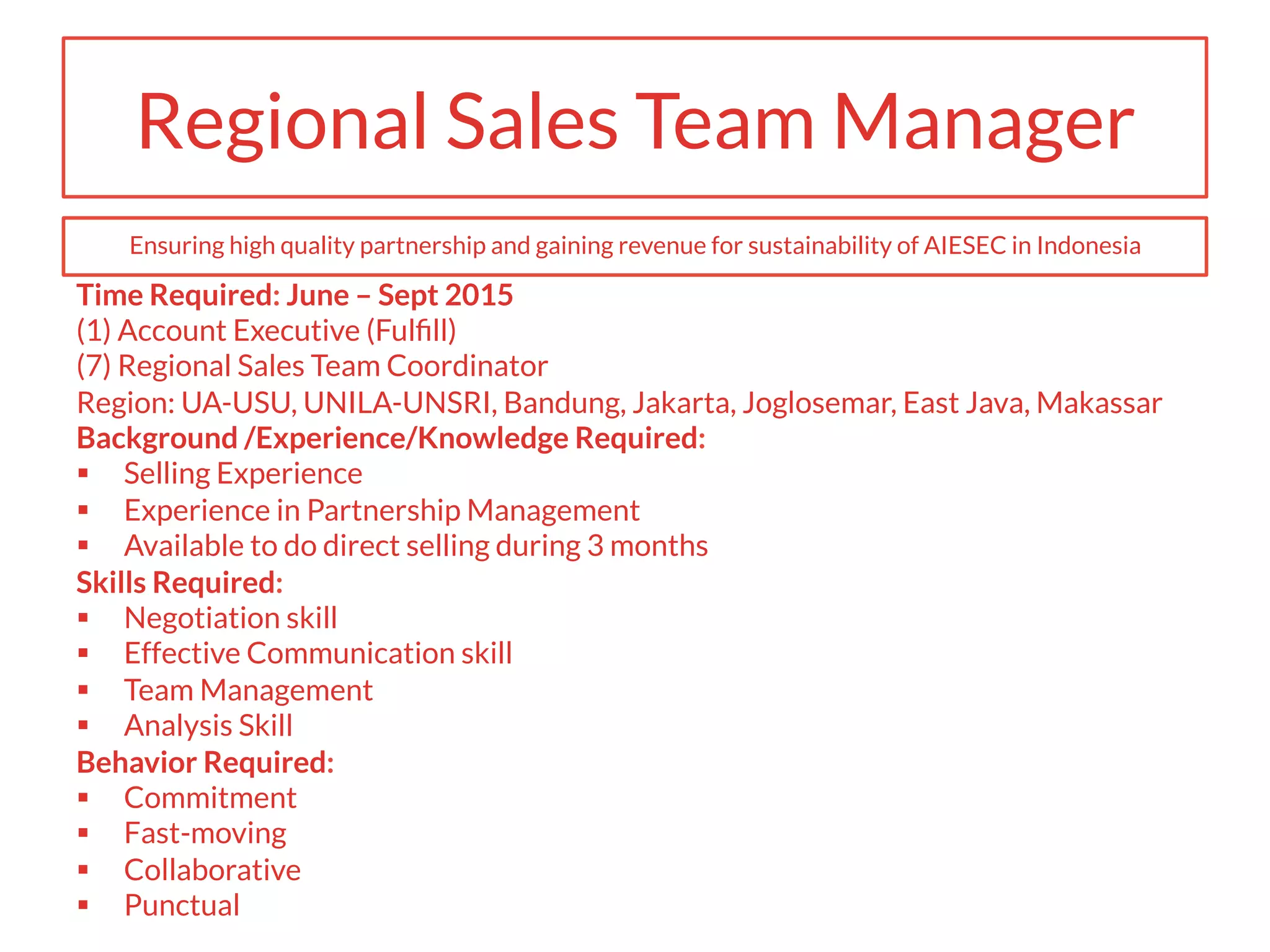 Regional Sales Team Manager
Time Required: June – Sept 2015
(1) Account Executive (Fulﬁll)
(7) Regional Sales Team Coordinator
Region: UA-USU, UNILA-UNSRI, Bandung, Jakarta, Joglosemar, East Java, Makassar
Background /Experience/Knowledge Required:
§  Selling Experience
§  Experience in Partnership Management
§  Available to do direct selling during 3 months
Skills Required:
§  Negotiation skill
§  Effective Communication skill
§  Team Management
§  Analysis Skill
Behavior Required:
§  Commitment
§  Fast-moving
§  Collaborative
§  Punctual
Ensuring high quality partnership and gaining revenue for sustainability of AIESEC in Indonesia
 