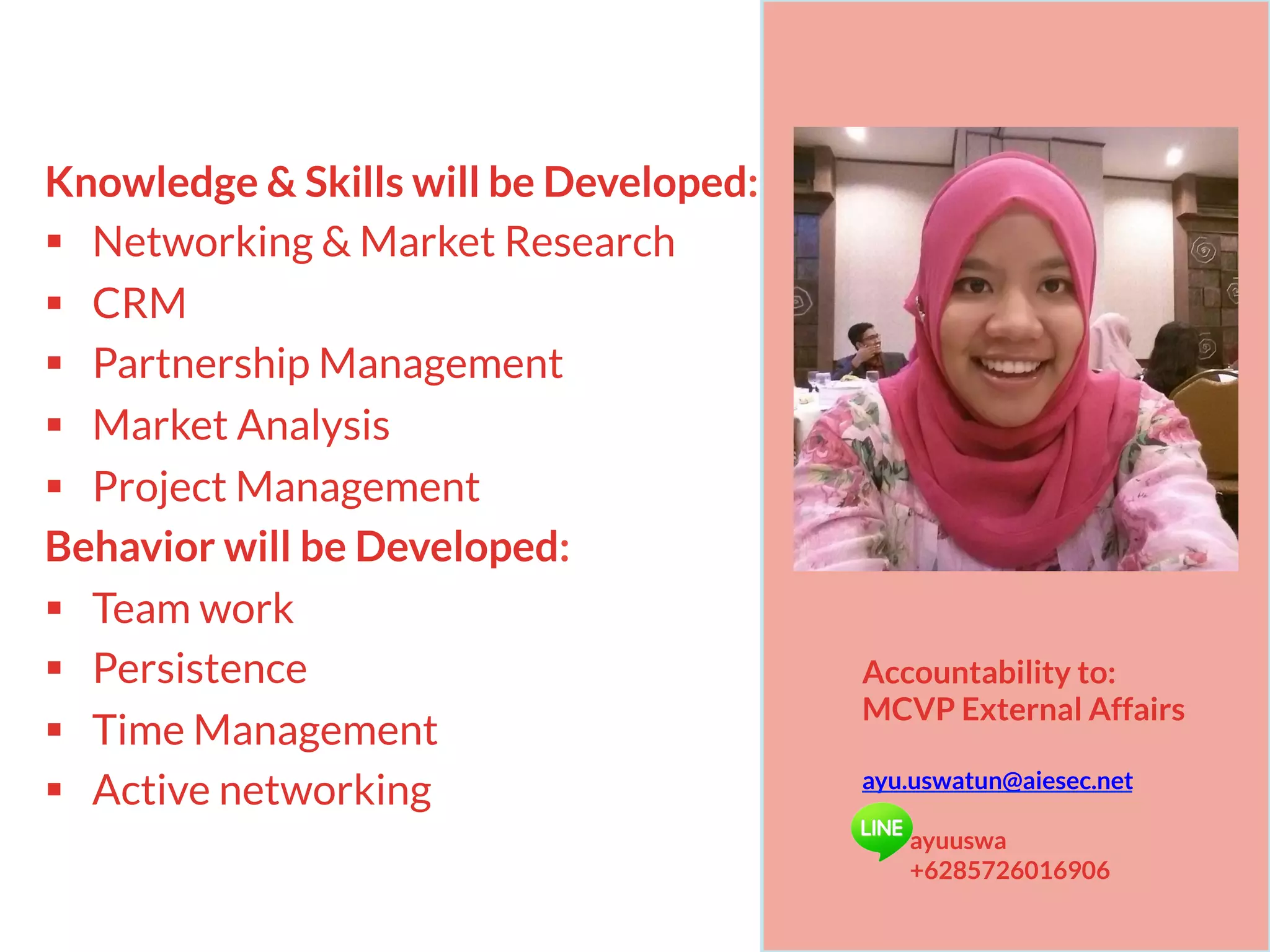 Knowledge & Skills will be Developed:
§  Networking & Market Research
§  CRM
§  Partnership Management
§  Market Analysis
§  Project Management
Behavior will be Developed:
§  Team work
§  Persistence
§  Time Management
§  Active networking
Accountability to:
MCVP External Affairs
ayu.uswatun@aiesec.net
ayuuswa
+6285726016906
 